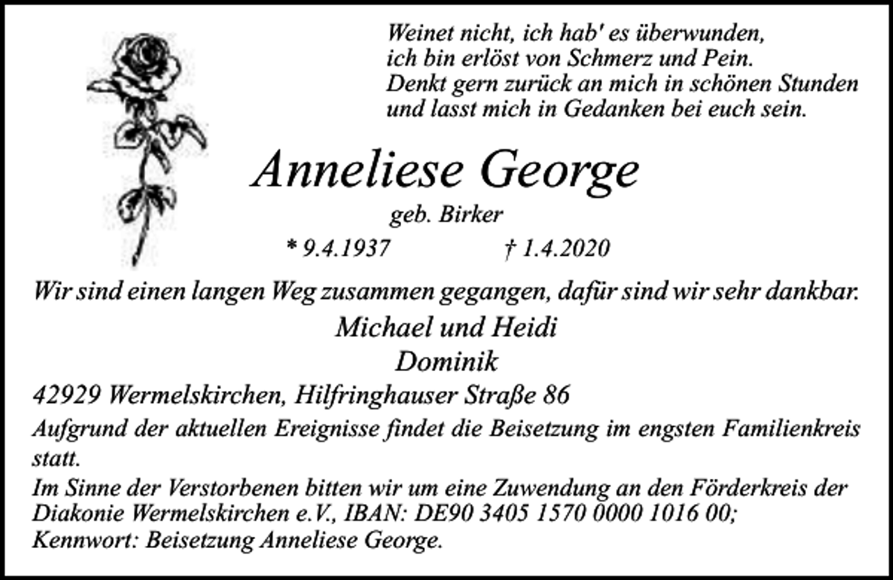 <p>Weinet nicht, ich hab' es überwunden,<br />ich bin erlöst von Schmerz und Pein.<br />Denkt gern zurück an mich in schönen Stunden<br />und lasst mich in Gedanken bei euch sein.</p><p>Anneliese George<br />geb. Birker</p><p>* 9.4.1937</p><p>† 1.4.2020</p><p>Wir sind einen langen Weg zusammen gegangen, dafür sind wir sehr dankbar.</p><p>Michael und Heidi<br />Dominik</p><p>42929 Wermelskirchen, Hilfringhauser Straße 86<br />Aufgrund der aktuellen Ereignisse findet die Beisetzung im engsten Familienkreis<br />statt.<br />Im Sinne der Verstorbenen bitten wir um eine Zuwendung an den Förderkreis der<br />Diakonie Wermelskirchen e.V., IBAN: DE90 3405 157000 1016 00;<br />Kennwort: Beisetzung Anneliese George.</p>