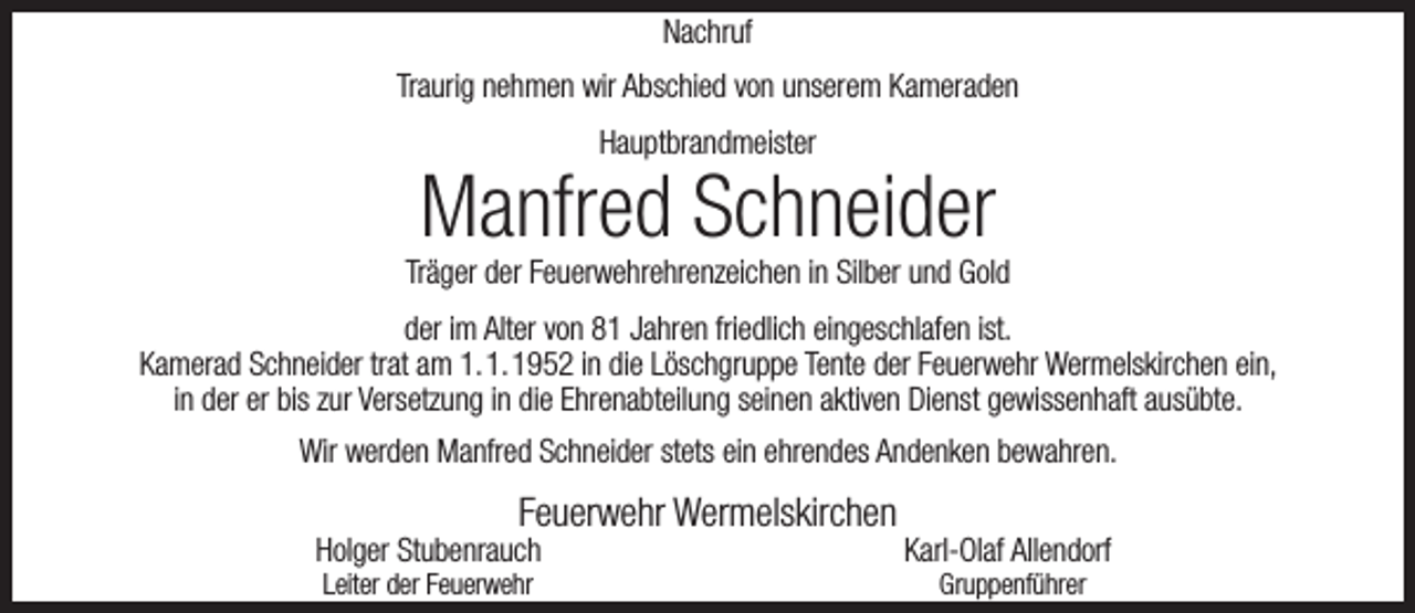 <p>Nachruf<br />Traurig nehmen wir Abschied von unserem Kameraden<br />Hauptbrandmeister</p><p>Manfred Schneider</p><p>Träger der Feuerwehrehrenzeichen in Silber und Gold<br />der im Alter von 81 Jahren friedlich eingeschlafen ist.<br />Kamerad Schneider trat am 1.1.1952 in die Löschgruppe Tente der Feuerwehr Wermelskirchen ein,<br />in der er bis zur Versetzung in die Ehrenabteilung seinen aktiven Dienst gewissenhaft ausübte.<br />Wir werden Manfred Schneider stets ein ehrendes Andenken bewahren.</p><p>Feuerwehr Wermelskirchen</p><p>Holger Stubenrauch<br />Leiter der Feuerwehr</p><p>Karl-Olaf Allendorf<br />Gruppenführer</p>