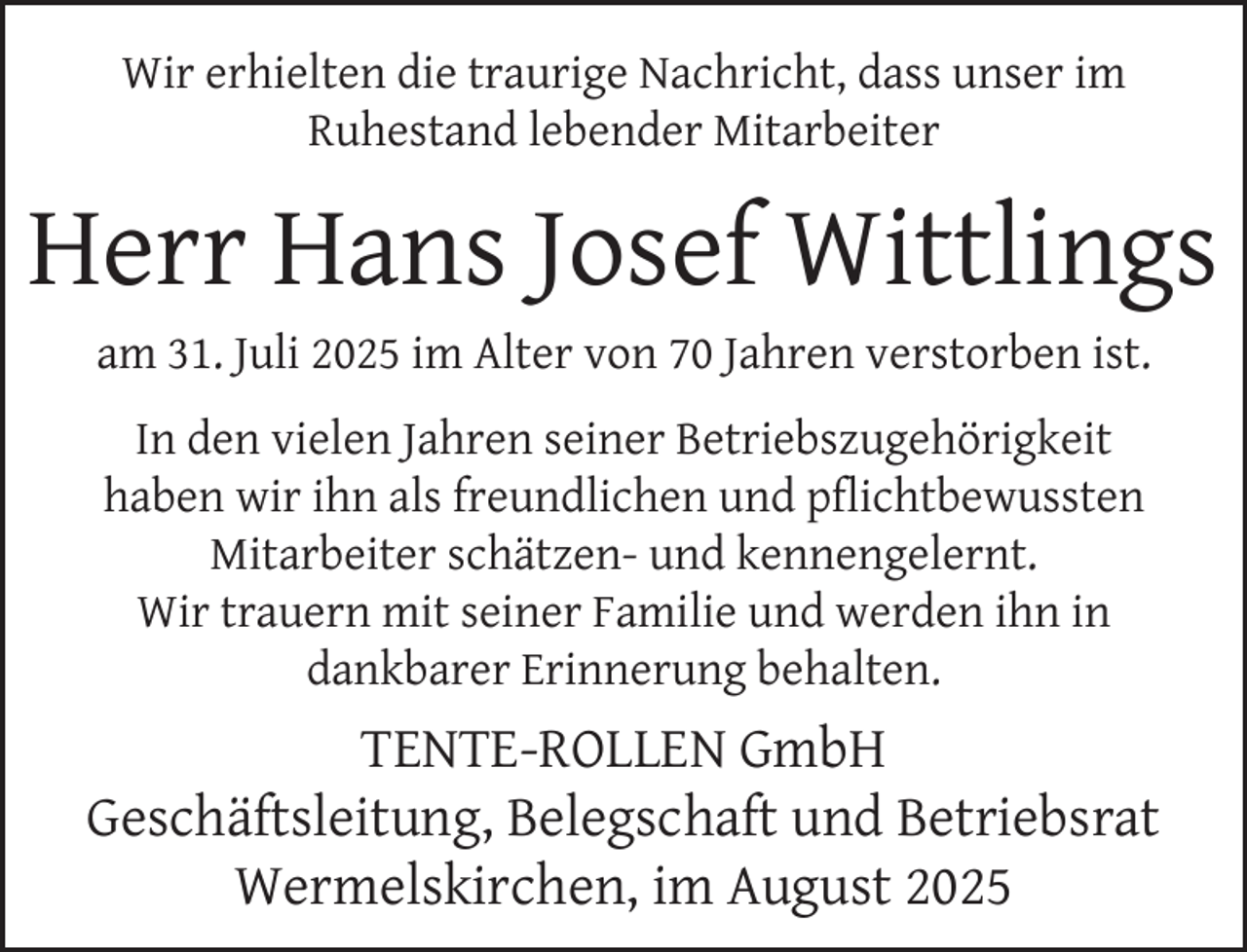 <p>Wir erhielten die traurige Nachricht, dass unser im<br />Ruhestand lebender Mitarbeiter</p><p>Herr Hans Josef Wittlings<br />am 31. Juli 2025 im Alter von 70 Jahren verstorben ist.<br />In den vielen Jahren seiner Betriebszugehörigkeit<br />haben wir ihn als freundlichen und pﬂichtbewussten<br />Mitarbeiter schätzen- und kennengelernt.<br />Wir trauern mit seiner Familie und werden ihn in<br />dankbarer Erinnerung behalten.</p><p>TENTE-ROLLEN GmbH<br />Geschäftsleitung, Belegschaft und Betriebsrat<br />Wermelskirchen, im August 2025</p>