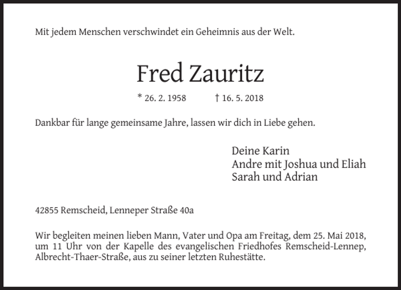 <p>Mit jedem Menschen verschwindet ein Geheimnis aus der Welt.</p><p>Fred Zauritz<br />* 26. 2. 1958</p><p>† 16. 5. 2018</p><p>Dankbar für lange gemeinsame Jahre, lassen wir dich in Liebe gehen.</p><p>Deine Karin<br />Andre mit Joshua und Eliah<br />Sarah und Adrian<br />42855 Remscheid, Lenneper Straße 40a<br />Wir begleiten meinen lieben Mann, Vater und Opa am Freitag, dem 25. Mai 2018,<br />um 11 Uhr von der Kapelle des evangelischen Friedhofes Remscheid-Lennep,<br />Albrecht-Thaer-Straße, aus zu seiner letzten Ruhestätte.</p>