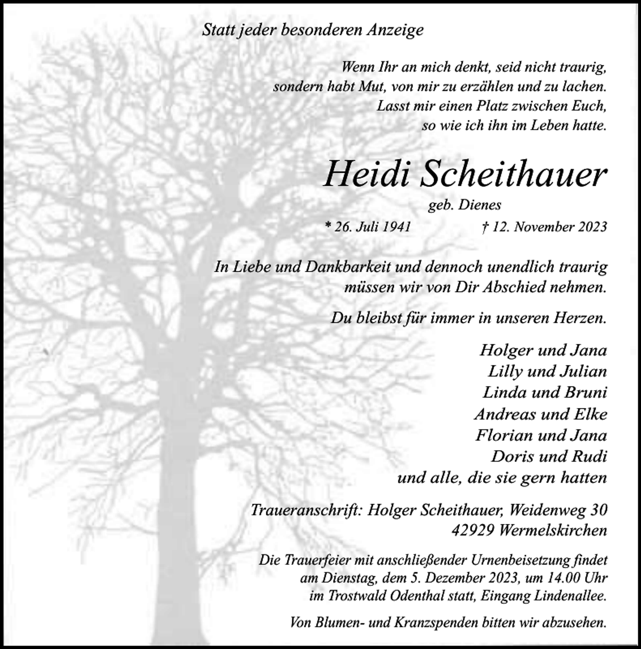 <p>Statt jeder besonderen Anzeige<br />Wenn Ihr an mich denkt, seid nicht traurig,<br />sondern habt Mut, von mir zu erzählen und zu lachen.<br />Lasst mir einen Platz zwischen Euch,<br />so wie ich ihn im Leben hatte.</p><p>Heidi Scheithauer<br />geb. Dienes</p><p>* 26. Juli 1941</p><p>† 12. November 2023</p><p>In Liebe und Dankbarkeit und dennoch unendlich traurig<br />müssen wir von Dir Abschied nehmen.<br />Du bleibst für immer in unseren Herzen.<br />Holger und Jana<br />Lilly und Julian<br />Linda und Bruni<br />Andreas und Elke<br />Florian und Jana<br />Doris und Rudi<br />und alle, die sie gern hatten<br />Traueranschrift: Holger Scheithauer, Weidenweg 30<br />42929 Wermelskirchen<br />Die Trauerfeier mit anschließender Urnenbeisetzung findet<br />am Dienstag, dem 5. Dezember 2023, um 14.00 Uhr<br />im Trostwald Odenthal statt, Eingang Lindenallee.<br />Von Blumen- und Kranzspenden bitten wir abzusehen.</p>