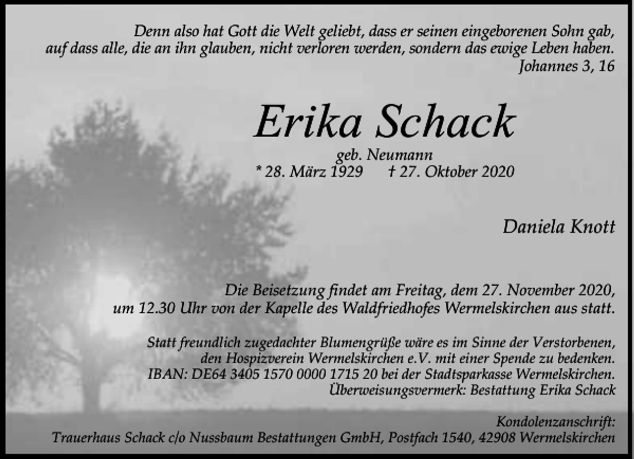 <p>Denn also hat Gott die Welt geliebt, dass er seinen eingeborenen Sohn gab,<br />auf dass alle, die an ihn glauben, nicht verloren werden, sondern das ewige Leben haben.<br />Johannes 3, 16</p><p>Erika Schack<br />geb. Neumann<br />* 28. März 1929<br />† 27. Oktober 2020</p><p>Daniela Knott<br />Die Beisetzung findet am Freitag, dem 27. November 2020,<br />um 12.30 Uhr von der Kapelle des Waldfriedhofes Wermelskirchen aus statt.<br />Statt freundlich zugedachter Blumengrüße wäre es im Sinne der Verstorbenen,<br />den Hospizverein Wermelskirchen e.V. mit einer Spende zu bedenken.<br />IBAN: DE64 3405 157000 1715 20 bei der Stadtsparkasse Wermelskirchen.<br />Überweisungsvermerk: Bestattung Erika Schack<br />Kondolenzanschrift:<br />Trauerhaus Schack c/o Nussbaum Bestattungen GmbH, Postfach 1540, 42908 Wermelskirchen</p>