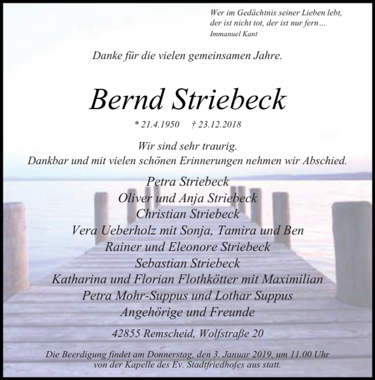 <p>Wer im Gedächtnis seiner Lieben lebt,<br />der ist nicht tot, der ist nur fern<br />Immanuel Kant</p><p>Danke für die vielen gemeinsamen Jahre.</p><p>Bernd Striebeck<br />21.4.1950</p><p>23.12.2018</p><p>Wir sind sehr traurig.<br />Dankbar und mit vielen schönen Erinnerungen nehmen wir Abschied.</p><p>Petra Striebeck<br />Oliver und Anja Striebeck<br />Christian Striebeck<br />Vera Ueberholz mit Sonja, Tamira und Ben<br />Rainer und Eleonore Striebeck<br />Sebastian Striebeck<br />Katharina und Florian Flothkötter mit Maximilian<br />Petra Mohr-Suppus und Lothar Suppus<br />Angehörige und Freunde<br />42855 Remscheid, Wolfstraße 20<br />Die Beerdigung findet am Donnerstag, den 3. Januar 2019, um 11.00 Uhr<br />von der Kapelle des Ev. Stadtfriedhofes aus statt.</p>