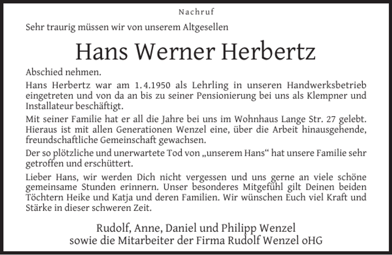 <p>Nachruf</p><p>Sehr traurig müssen wir von unserem Altgesellen</p><p>Hans Werner Herbertz</p><p>Abschied nehmen.<br />Hans Herbertz war am 1. 4.1950 als Lehrling in unseren Handwerksbetrieb<br />eingetreten und von da an bis zu seiner Pensionierung bei uns als Klempner und<br />Installateur beschäftigt.<br />Mit seiner Familie hat er all die Jahre bei uns im Wohnhaus Lange Str. 27 gelebt.<br />Hieraus ist mit allen Generationen Wenzel eine, über die Arbeit hinausgehende,<br />freundschaftliche Gemeinschaft gewachsen.<br />Der so plötzliche und unerwartete Tod von „unserem Hans“ hat unsere Familie sehr<br />getroffen und erschüttert.<br />Lieber Hans, wir werden Dich nicht vergessen und uns gerne an viele schöne<br />gemeinsame Stunden erinnern. Unser besonderes Mitgefühl gilt Deinen beiden<br />Töchtern Heike und Katja und deren Familien. Wir wünschen Euch viel Kraft und<br />Stärke in dieser schweren Zeit.</p><p>Rudolf, Anne, Daniel und Philipp Wenzel<br />sowie die Mitarbeiter der Firma Rudolf Wenzel oHG</p>
