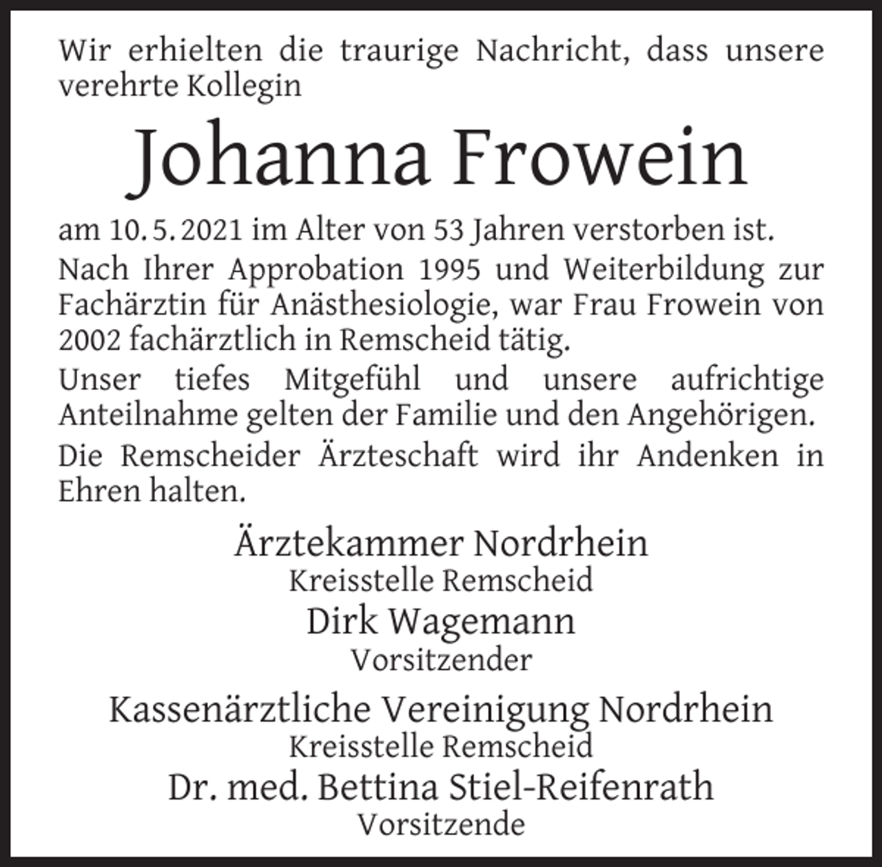 <p>Wir erhielten die traurige Nachricht, dass unsere<br />verehrte Kollegin</p><p>Johanna Frowein</p><p>am 10. 5. 2021 im Alter von 53 Jahren verstorben ist.<br />Nach Ihrer Approbation 1995 und Weiterbildung zur<br />Fachärztin für Anästhesiologie, war Frau Frowein von<br />2002 fachärztlich in Remscheid tätig.<br />Unser tiefes Mitgefühl und unsere aufrichtige<br />Anteilnahme gelten der Familie und den Angehörigen.<br />Die Remscheider Ärzteschaft wird ihr Andenken in<br />Ehren halten.</p><p>Ärztekammer Nordrhein<br />Kreisstelle Remscheid</p><p>Dirk Wagemann<br />Vorsitzender</p><p>Kassenärztliche Vereinigung Nordrhein<br />Kreisstelle Remscheid</p><p>Dr. med. Bettina Stiel-Reifenrath<br />Vorsitzende</p>