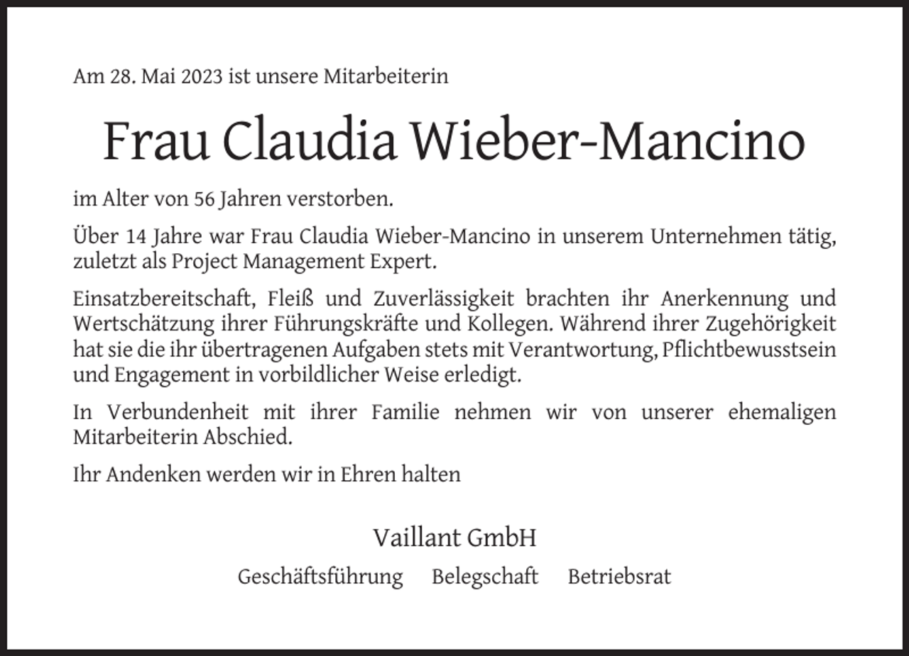 <p>Am 28. Mai 2023 ist unsere Mitarbeiterin</p><p>Frau Claudia Wieber-Mancino<br />im Alter von 56 Jahren verstorben.<br />Über 14 Jahre war Frau Claudia Wieber-Mancino in unserem Unternehmen tätig,<br />zuletzt als Project Management Expert.<br />Einsatzbereitschaft, Fleiß und Zuverlässigkeit brachten ihr Anerkennung und<br />Wertschätzung ihrer Führungskräfte und Kollegen. Während ihrer Zugehörigkeit<br />hat sie die ihr übertragenen Aufgaben stets mit Verantwortung, Pflichtbewusstsein<br />und Engagement in vorbildlicher Weise erledigt.<br />In Verbundenheit mit ihrer Familie nehmen wir von unserer ehemaligen<br />Mitarbeiterin Abschied.<br />Ihr Andenken werden wir in Ehren halten</p><p>Vaillant GmbH<br />Geschäftsführung</p><p>Belegschaft</p><p>Betriebsrat</p>