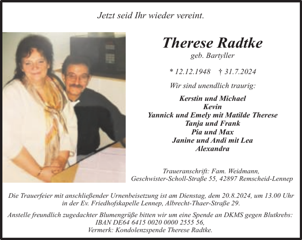 <p>Jetzt seid Ihr wieder vereint.</p><p>Therese Radtke<br />geb. Bartyller</p><p>* 12.12.1948</p><p>† 31.7.2024</p><p>Wir sind unendlich traurig:<br />Kerstin und Michael<br />Kevin<br />Yannick und Emely mit Matilde Therese<br />Tanja und Frank<br />Pia und Max<br />Janine und Andi mit Lea<br />Alexandra<br />Traueranschrift: Fam. Weidmann,<br />Geschwister-Scholl-Straße 55, 42897 Remscheid-Lennep<br />Die Trauerfeier mit anschließender Urnenbeisetzung ist am Dienstag, dem 20.8.2024, um 13.00 Uhr<br />in der Ev. Friedhofskapelle Lennep, Albrecht-Thaer-Straße 29.<br />Anstelle freundlich zugedachter Blumengrüße bitten wir um eine Spende an DKMS gegen Blutkrebs:<br />IBAN DE15 002000 2556,<br />Vermerk: Kondolenzspende Therese Radtke.</p>