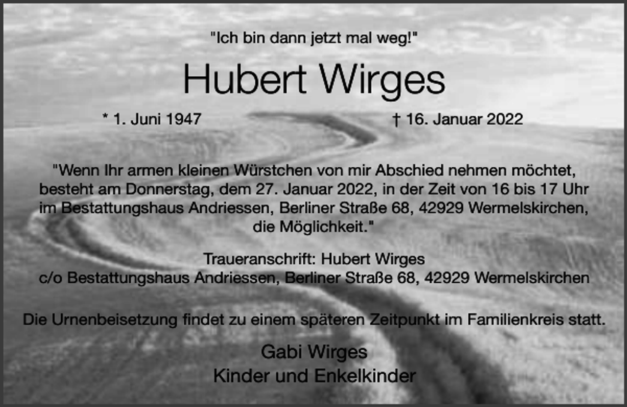 <p>"Ich bin dann jetzt mal weg!"</p><p>Hubert Wirges<br />* 1. Juni 1947</p><p>† 16. Januar 2022</p><p>"Wenn Ihr armen kleinen Würstchen von mir Abschied nehmen möchtet,<br />besteht am Donnerstag, dem 27. Januar 2022, in der Zeit von 16 bis 17 Uhr<br />im Bestattungshaus Andriessen, Berliner Straße 68, 42929 Wermelskirchen,<br />die Möglichkeit."<br />Traueranschrift: Hubert Wirges<br />c/o Bestattungshaus Andriessen, Berliner Straße 68, 42929 Wermelskirchen</p><p>Die Urnenbeisetzung findet zu einem späteren Zeitpunkt im Familienkreis statt.</p><p>Gabi Wirges<br />Kinder und Enkelkinder</p>