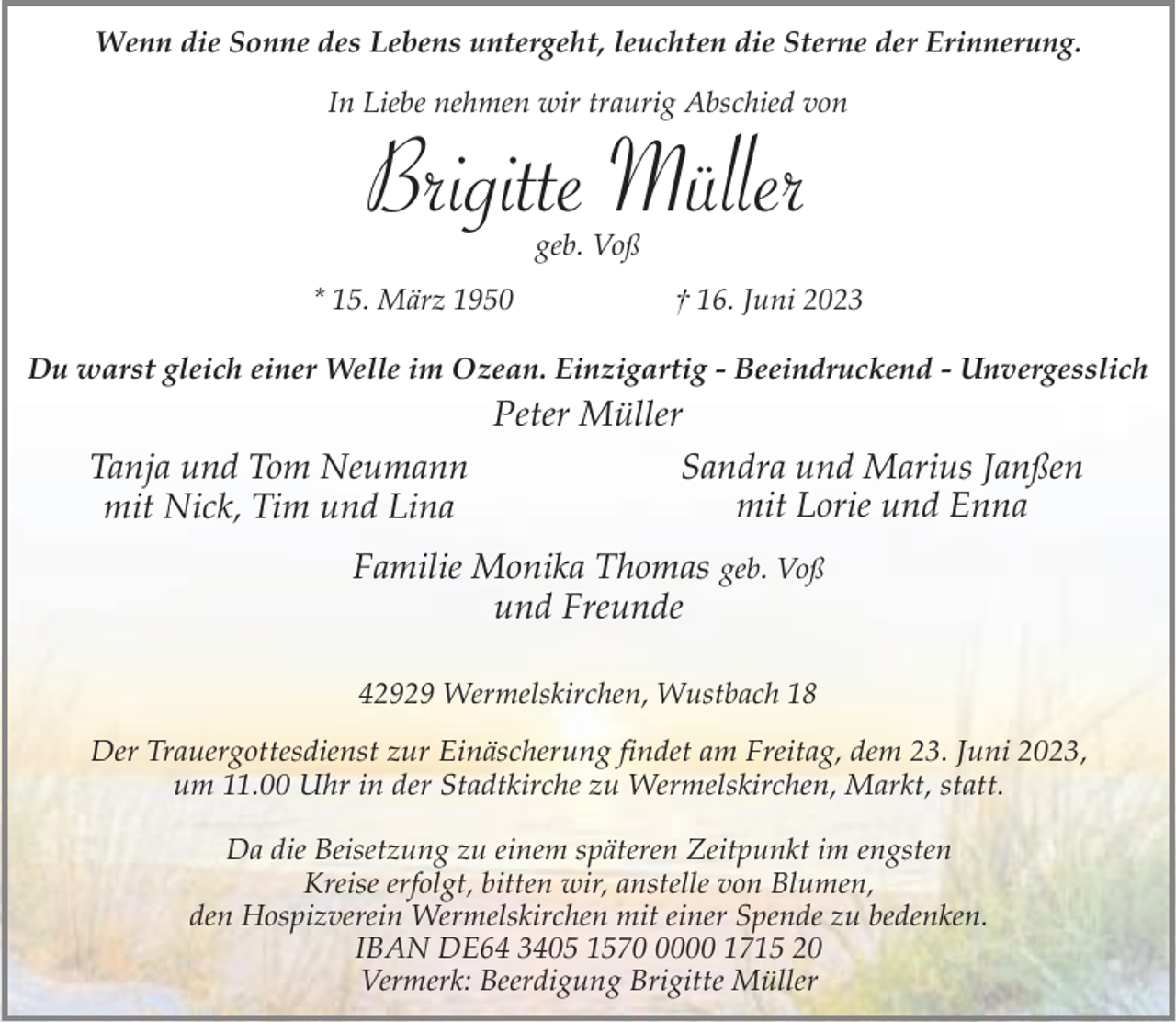 <p>Wenn die Sonne des Lebens untergeht, leuchten die Sterne der Erinnerung.<br />In Liebe nehmen wir traurig Abschied von</p><p>Brigitte Müller<br />geb. Voß</p><p>* 15. März 1950</p><p>† 16. Juni 2023</p><p>Du warst gleich einer Welle im Ozean. Einzigartig - Beeindruckend - Unvergesslich</p><p>Peter Müller<br />Sandra und Marius Janßen<br />Tanja und Tom Neumann<br />mit Lorie und Enna<br />mit Nick, Tim und Lina<br />Familie Monika Thomas geb. Voß<br />und Freunde<br />42929 Wermelskirchen, Wustbach 18<br />Der Trauergottesdienst zur Einäscherung findet am Freitag, dem 23. Juni 2023,<br />um 11.00 Uhr in der Stadtkirche zu Wermelskirchen, Markt, statt.<br />Da die Beisetzung zu einem späteren Zeitpunkt im engsten<br />Kreise erfolgt, bitten wir, anstelle von Blumen,<br />den Hospizverein Wermelskirchen mit einer Spende zu bedenken.<br />IBAN DE64 3405 157000 1715 20<br />Vermerk: Beerdigung Brigitte Müller</p>