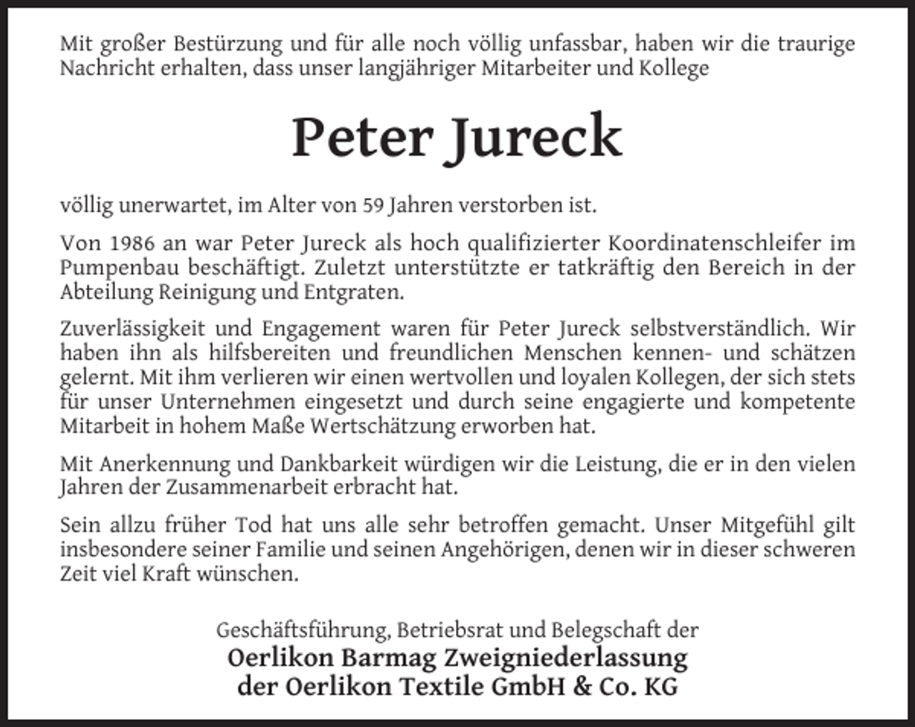 <p>Mit großer Bestürzung und für alle noch völlig unfassbar, haben wir die traurige<br />Nachricht erhalten, dass unser langjähriger Mitarbeiter und Kollege</p><p>Peter Jureck<br />völlig unerwartet, im Alter von 59 Jahren verstorben ist.<br />Von 1986 an war Peter Jureck als hoch qualifizierter Koordinatenschleifer im<br />Pumpenbau beschäftigt. Zuletzt unterstützte er tatkräftig den Bereich in der<br />Abteilung Reinigung und Entgraten.<br />Zuverlässigkeit und Engagement waren für Peter Jureck selbstverständlich. Wir<br />haben ihn als hilfsbereiten und freundlichen Menschen kennen- und schätzen<br />gelernt. Mit ihm verlieren wir einen wertvollen und loyalen Kollegen, der sich stets<br />für unser Unternehmen eingesetzt und durch seine engagierte und kompetente<br />Mitarbeit in hohem Maße Wertschätzung erworben hat.<br />Mit Anerkennung und Dankbarkeit würdigen wir die Leistung, die er in den vielen<br />Jahren der Zusammenarbeit erbracht hat.<br />Sein allzu früher Tod hat uns alle sehr betroffen gemacht. Unser Mitgefühl gilt<br />insbesondere seiner Familie und seinen Angehörigen, denen wir in dieser schweren<br />Zeit viel Kraft wünschen.<br />Geschäftsführung, Betriebsrat und Belegschaft der</p><p>Oerlikon Barmag Zweigniederlassung<br />der Oerlikon Textile GmbH &amp; Co. KG</p>