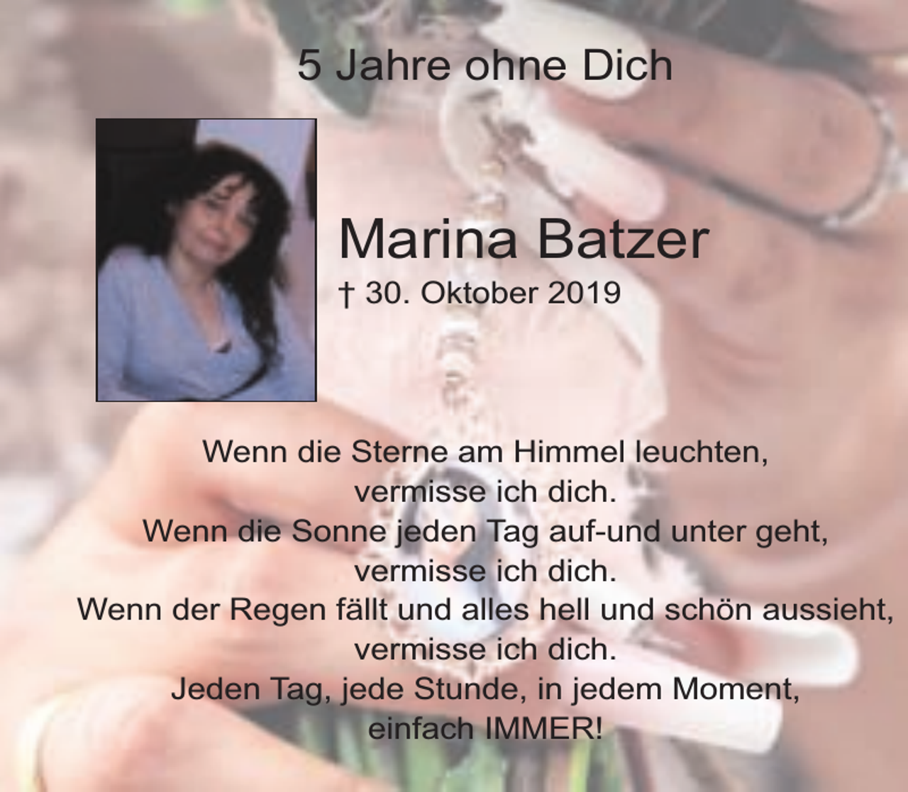 <p>5 Jahre ohne Dich</p><p>Marina Batzer</p><p>† 30. Oktober 2019</p><p>Wenn die Sterne am Himmel leuchten,<br />vermisse ich dich.<br />Wenn die Sonne jeden Tag auf-und unter geht,<br />vermisse ich dich.<br />Wenn der Regen fällt und alles hell und schön aussieht,<br />vermisse ich dich.<br />Jeden Tag, jede Stunde, in jedem Moment,<br />einfach IMMER!</p>