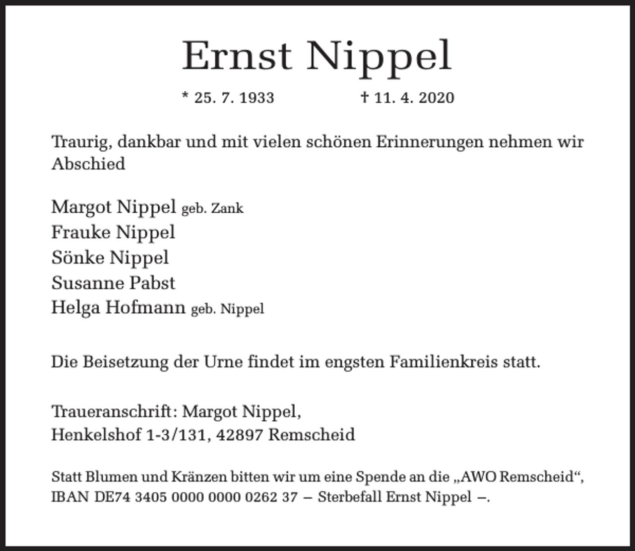 <p>Ernst Nippel<br />* 25. 7. 1933</p><p>† 11. 4. 2020</p><p>Traurig, dankbar und mit vielen schönen Erinnerungen nehmen wir<br />Abschied</p><p>Margot Nippel geb. Zank<br />Frauke Nippel<br />Sönke Nippel<br />Susanne Pabst<br />Helga Hofmann geb. Nippel<br />Die Beisetzung der Urne findet im engsten Familienkreis statt.<br />Traueranschrift: Margot Nippel,<br />Henkelshof 1-3/131, 42897 Remscheid<br />Statt Blumen und Kränzen bitten wir um eine Spende an die „AWO Remscheid“,<br />IBAN DE74 3405 0262 37 – Sterbefall Ernst Nippel –.</p>