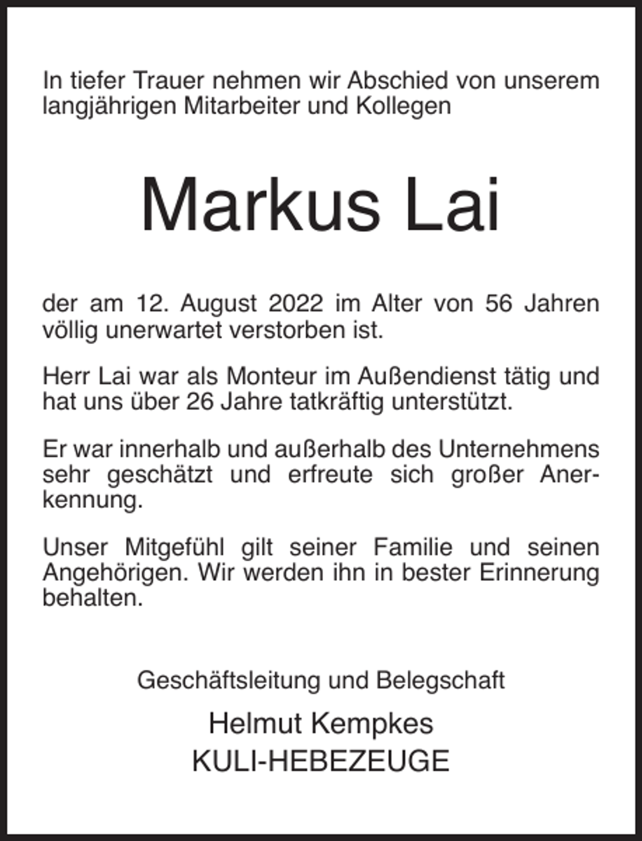 <p>In tiefer Trauer nehmen wir Abschied von unserem<br />langjährigen Mitarbeiter und Kollegen</p><p>Markus Lai<br />der am 12. August 2022 im Alter von 56 Jahren<br />völlig unerwartet verstorben ist.<br />Herr Lai war als Monteur im Außendienst tätig und<br />hat uns über 26 Jahre tatkräftig unterstützt.<br />Er war innerhalb und außerhalb des Unternehmens<br />sehr geschätzt und erfreute sich großer Anerkennung.<br />Unser Mitgefühl gilt seiner Familie und seinen<br />Angehörigen. Wir werden ihn in bester Erinnerung<br />behalten.<br />Geschäftsleitung und Belegschaft</p><p>Helmut Kempkes<br />KULI-HEBEZEUGE</p>