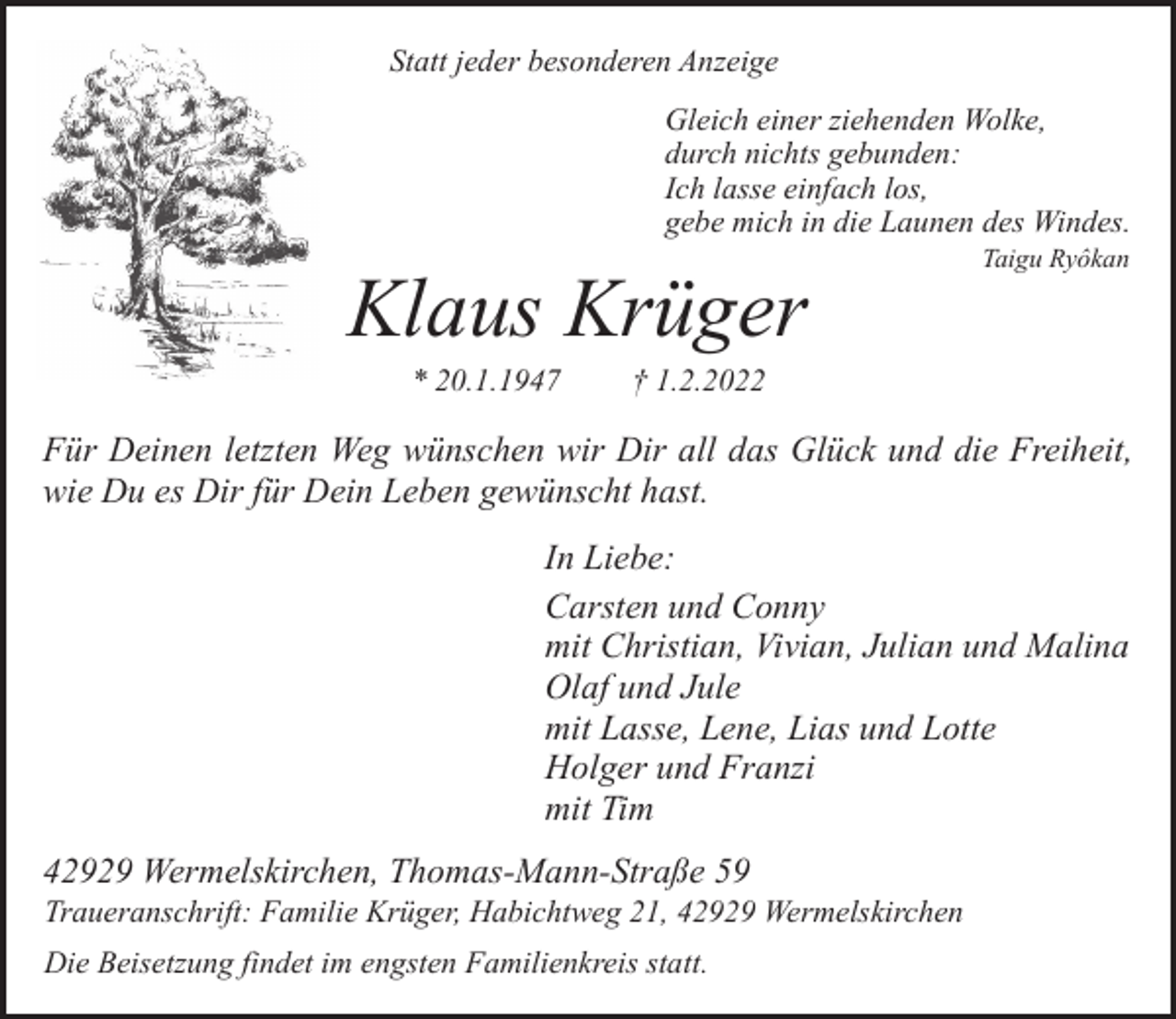 <p>Statt jeder besonderen Anzeige<br />Gleich einer ziehenden Wolke,<br />durch nichts gebunden:<br />Ich lasse einfach los,<br />gebe mich in die Launen des Windes.</p><p>Klaus Krüger<br />* 20.1.1947</p><p>Taigu Ryôkan</p><p>† 1.2.2022</p><p>Für Deinen letzten Weg wünschen wir Dir all das Glück und die Freiheit,<br />wie Du es Dir für Dein Leben gewünscht hast.<br />In Liebe:<br />Carsten und Conny<br />mit Christian, Vivian, Julian und Malina<br />Olaf und Jule<br />mit Lasse, Lene, Lias und Lotte<br />Holger und Franzi<br />mit Tim<br />42929 Wermelskirchen, Thomas-Mann-Straße 59</p><p>Traueranschrift: Familie Krüger, Habichtweg 21, 42929 Wermelskirchen<br />Die Beisetzung findet im engsten Familienkreis statt.</p>