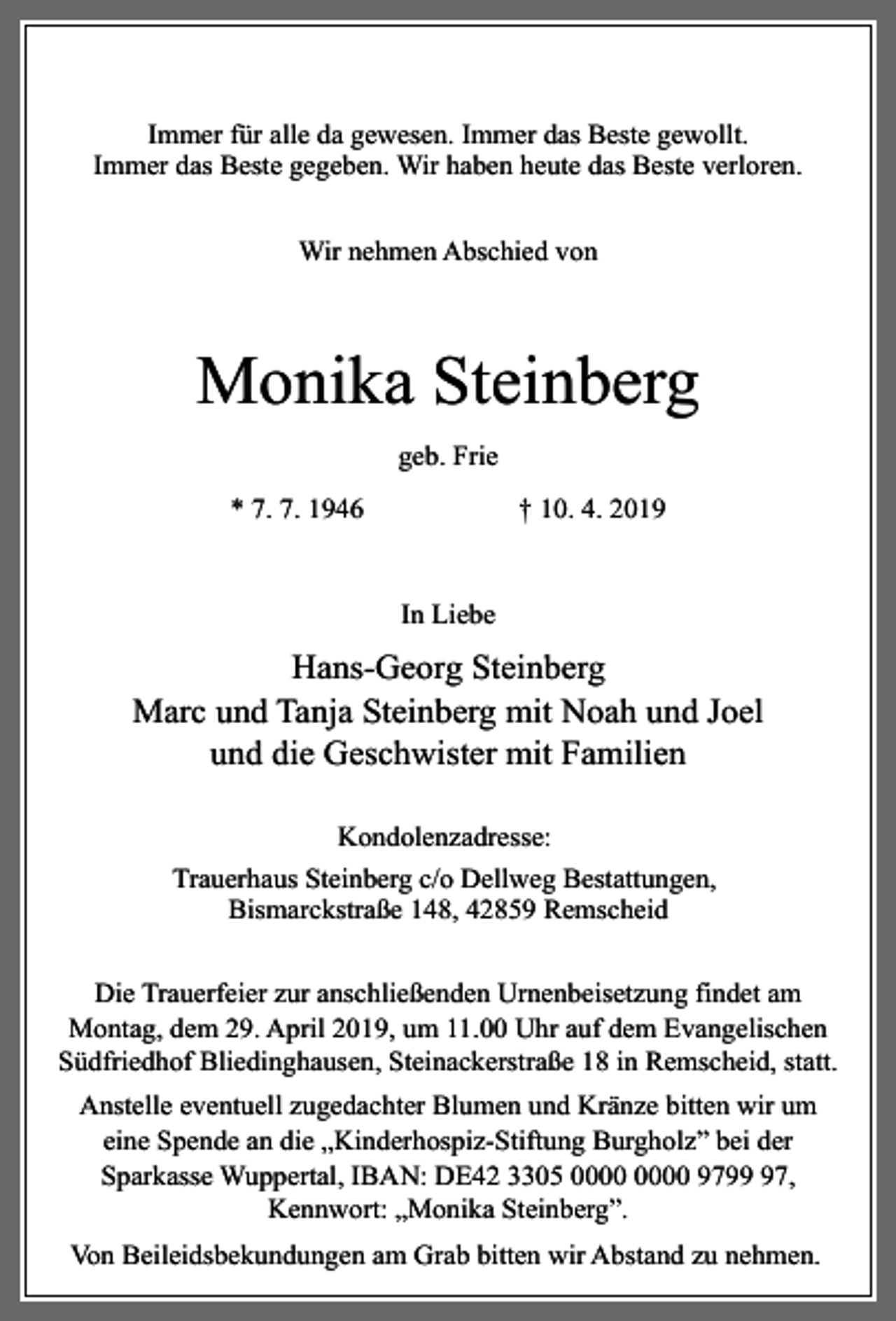 <p>Immer für alle da gewesen. Immer das Beste gewollt.<br />Immer das Beste gegeben. Wir haben heute das Beste verloren.<br />Wir nehmen Abschied von</p><p>Monika Steinberg<br />geb. Frie<br />* 7. 7. 1946</p><p>† 10. 4. 2019<br />In Liebe</p><p>Hans-Georg Steinberg<br />Marc und Tanja Steinberg mit Noah und Joel<br />und die Geschwister mit Familien<br />Kondolenzadresse:<br />Trauerhaus Steinberg c/o Dellweg Bestattungen,<br />Bismarckstraße 148, 42859 Remscheid<br />Die Trauerfeier zur anschließenden Urnenbeisetzung findet am<br />Montag, dem 29. April 2019, um 11.00 Uhr auf dem Evangelischen<br />Südfriedhof Bliedinghausen, Steinackerstraße 18 in Remscheid, statt.<br />Anstelle eventuell zugedachter Blumen und Kränze bitten wir um<br />eine Spende an die „Kinderhospiz-Stiftung Burgholz” bei der<br />Sparkasse Wuppertal, IBAN: DE42 3305 9797,<br />Kennwort: „Monika Steinberg”.<br />Von Beileidsbekundungen am Grab bitten wir Abstand zu nehmen.</p>