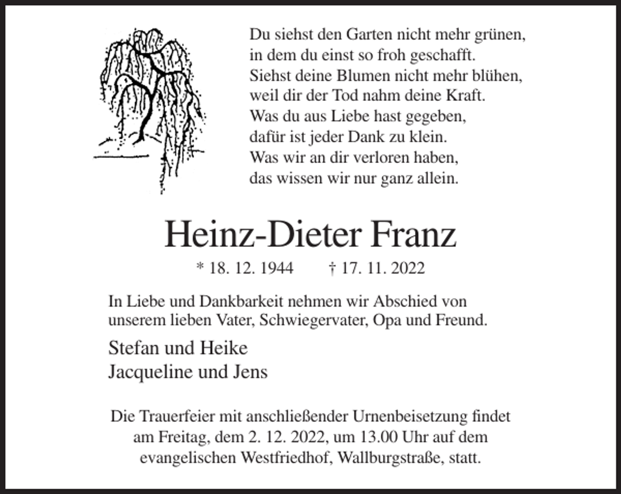 <p>Du siehst den Garten nicht mehr grünen,<br />in dem du einst so froh geschafft.<br />Siehst deine Blumen nicht mehr blühen,<br />weil dir der Tod nahm deine Kraft.<br />Was du aus Liebe hast gegeben,<br />dafür ist jeder Dank zu klein.<br />Was wir an dir verloren haben,<br />das wissen wir nur ganz allein.</p><p>Heinz-Dieter Franz<br />* 18. 12. 1944</p><p>† 17. 11. 2022</p><p>In Liebe und Dankbarkeit nehmen wir Abschied von<br />unserem lieben Vater, Schwiegervater, Opa und Freund.</p><p>Stefan und Heike<br />Jacqueline und Jens<br />Die Trauerfeier mit anschließender Urnenbeisetzung findet<br />am Freitag, dem 2. 12. 2022, um 13.00 Uhr auf dem<br />evangelischen Westfriedhof, Wallburgstraße, statt.</p>