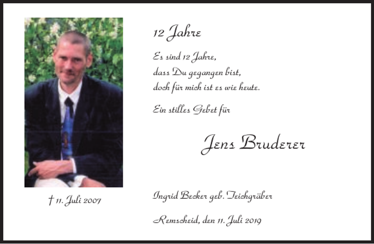 <p>12 Jahre<br />Es sind 12 Jahre,<br />dass Du gegangen bist,<br />doch für mich ist es wie heute.<br />Ein stilles Gebet für</p><p>Jens Bruderer<br />† 11. Juli 2007</p><p>Ingrid Becker geb. Teichgräber<br />Remscheid, den 11. Juli 2019</p>