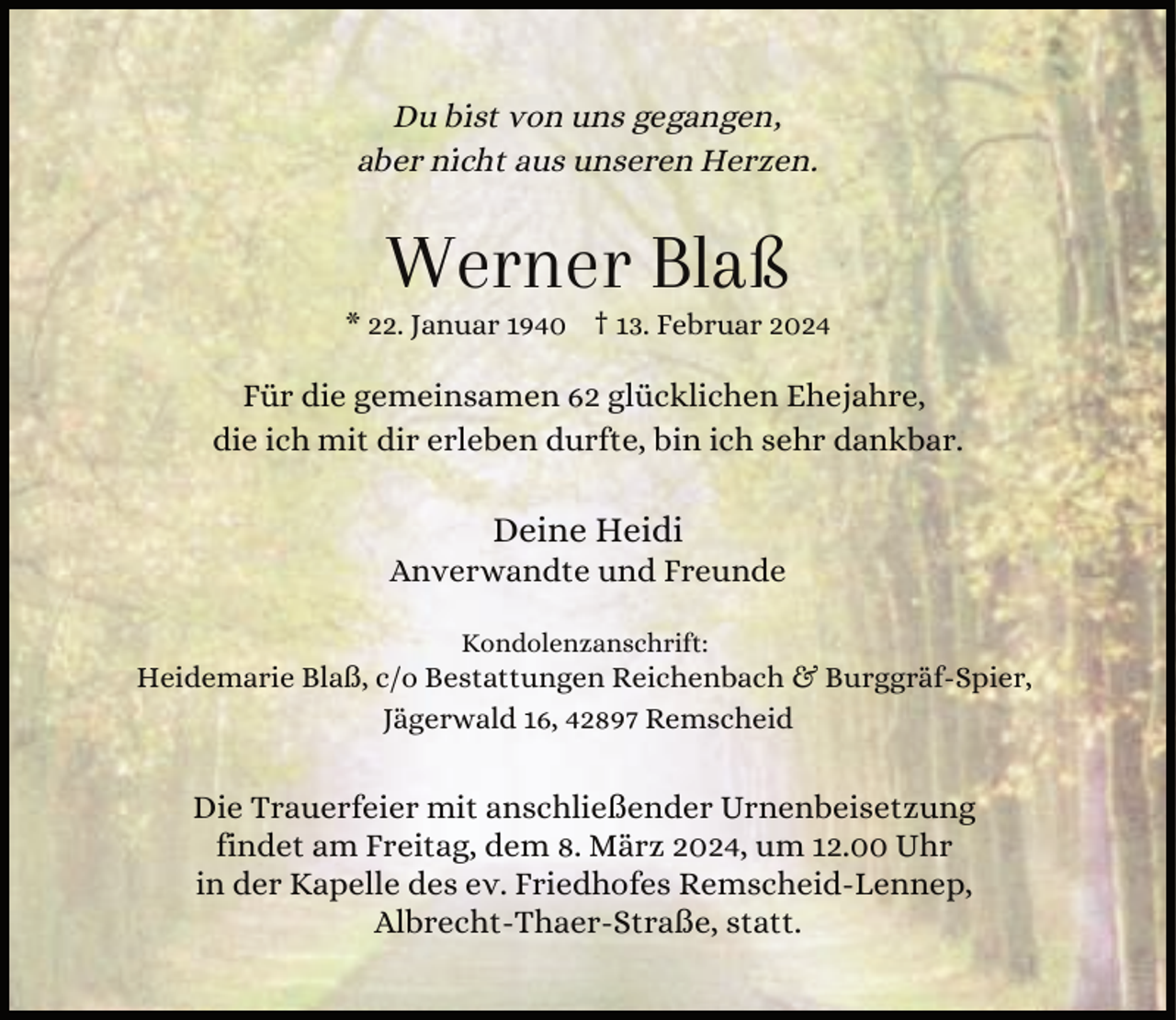 <p>Du bist von uns gegangen,<br />aber nicht aus unseren Herzen.</p><p>Werner Blaß</p><p>* 22. Januar 1940 † 13. Februar 2024</p><p>Für die gemeinsamen 62 glücklichen Ehejahre,<br />die ich mit dir erleben durfte, bin ich sehr dankbar.</p><p>Deine Heidi</p><p>Anverwandte und Freunde<br />Kondolenzanschrift:</p><p>Heidemarie Blaß, c/o Bestattungen Reichenbach &amp; Burggräf-Spier,<br />Jägerwald 16, 42897 Remscheid</p><p>Die Trauerfeier mit anschließender Urnenbeisetzung<br />findet am Freitag, dem 8. März 2024, um 12.00 Uhr<br />in der Kapelle des ev. Friedhofes Remscheid-Lennep,<br />Albrecht-Thaer-Straße, statt.</p>