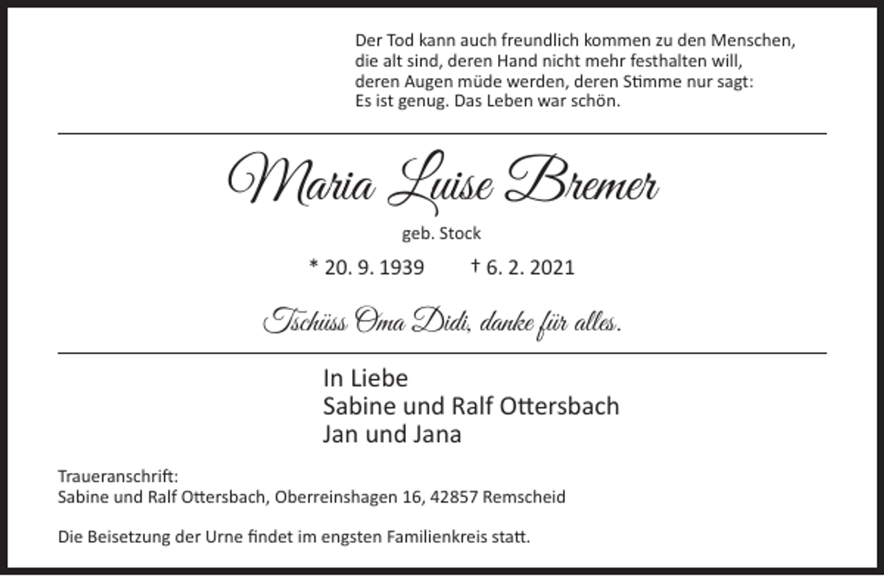 <p>Der Tod kann auch freundlich kommen zu den Menschen,<br />die alt sind, deren Hand nicht mehr festhalten will,<br />deren Augen müde werden, deren Stimme nur sagt:<br />Es ist genug. Das Leben war schön.</p><p>Maria Luise Bremer<br />geb. Stock</p><p>* 20. 9. 1939</p><p>† 6. 2. 2021</p><p>Tschüss Oma Didi, danke für alles.<br />In Liebe<br />Sabine und Ralf Ottersbach<br />Jan und Jana<br />Traueranschrift:<br />Sabine und Ralf Ottersbach, Oberreinshagen 16, 42857 Remscheid<br />Die Beisetzung der Urne ﬁndet im engsten Familienkreis statt.</p>