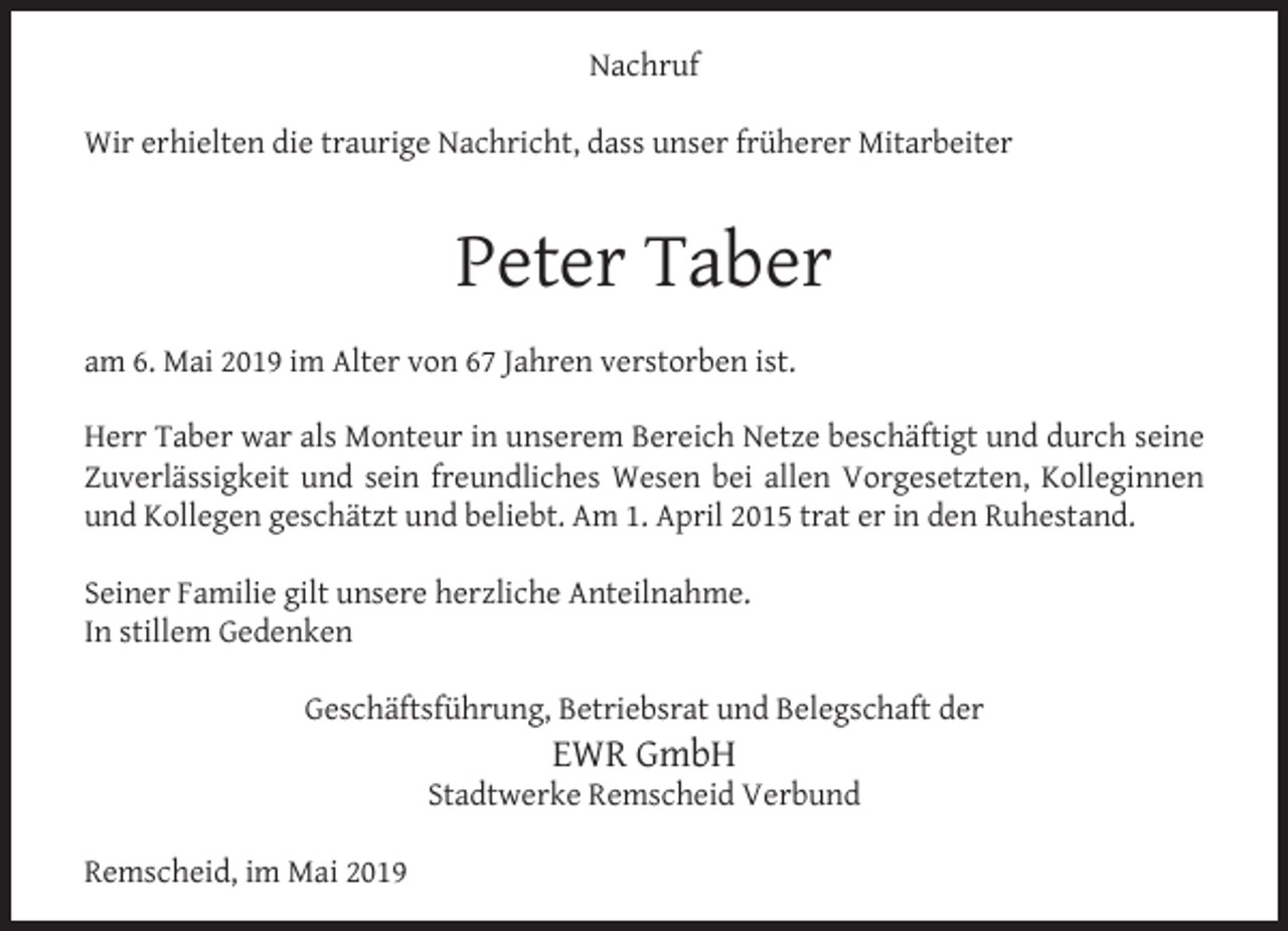 <p>Nachruf<br />Wir erhielten die traurige Nachricht, dass unser früherer Mitarbeiter</p><p>Peter Taber<br />am 6. Mai 2019 im Alter von 67 Jahren verstorben ist.<br />Herr Taber war als Monteur in unserem Bereich Netze beschäftigt und durch seine<br />Zuverlässigkeit und sein freundliches Wesen bei allen Vorgesetzten, Kolleginnen<br />und Kollegen geschätzt und beliebt. Am 1. April 2015 trat er in den Ruhestand.<br />Seiner Familie gilt unsere herzliche Anteilnahme.<br />In stillem Gedenken<br />Geschäftsführung, Betriebsrat und Belegschaft der</p><p>EWR GmbH</p><p>Stadtwerke Remscheid Verbund<br />Remscheid, im Mai 2019</p>