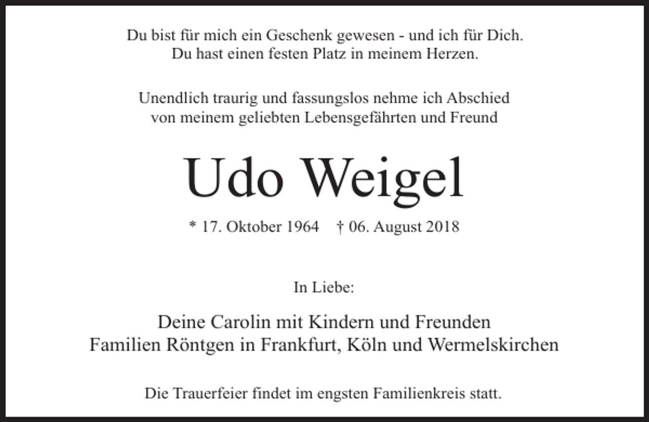 <p>Du bist für mich ein Geschenk gewesen - und ich für Dich.<br />Du hast einen festen Platz in meinem Herzen.<br />Unendlich traurig und fassungslos nehme ich Abschied<br />von meinem geliebten Lebensgefährten und Freund</p><p>Udo Weigel<br />* 17. Oktober 1964</p><p>† 06. August 2018</p><p>In Liebe:</p><p>Deine Carolin mit Kindern und Freunden<br />Familien Röntgen in Frankfurt, Köln und Wermelskirchen<br />Die Trauerfeier findet im engsten Familienkreis statt.</p>