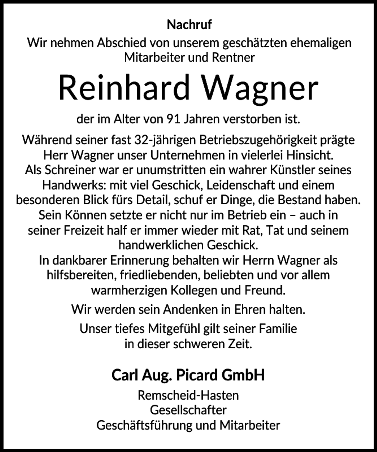 <p>Nachruf<br />Wir nehmen Abschied von unserem geschätzten ehemaligen<br />Mitarbeiter und Rentner</p><p>Reinhard Wagner<br />der im Alter von 91 Jahren verstorben ist.<br />Während seiner fast 32-jährigen Betriebszugehörigkeit prägte<br />Herr Wagner unser Unternehmen in vielerlei Hinsicht.<br />Als Schreiner war er unumstritten ein wahrer Künstler seines<br />Handwerks: mit viel Geschick, Leidenschaft und einem<br />besonderen Blick fürs Detail, schuf er Dinge, die Bestand haben.<br />Sein Können setzte er nicht nur im Betrieb ein – auch in<br />seiner Freizeit half er immer wieder mit Rat, Tat und seinem<br />handwerklichen Geschick.<br />In dankbarer Erinnerung behalten wir Herrn Wagner als<br />hilfsbereiten, friedliebenden, beliebten und vor allem<br />warmherzigen Kollegen und Freund.<br />Wir werden sein Andenken in Ehren halten.<br />Unser tiefes Mitgefühl gilt seiner Familie<br />in dieser schweren Zeit.</p><p>Carl Aug. Picard GmbH<br />Remscheid-Hasten<br />Gesellschafter<br />Geschäftsführung und Mitarbeiter</p>