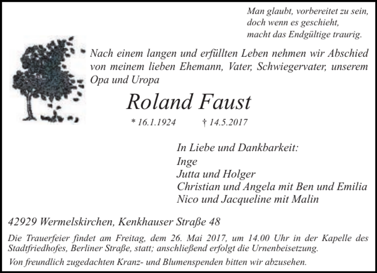 <p>Man glaubt, vorbereitet zu sein,<br />doch wenn es geschieht,<br />macht das Endgültige traurig.</p><p>Nach einem langen und erfüllten Leben nehmen wir Abschied<br />von meinem lieben Ehemann, Vater, Schwiegervater, unserem<br />Opa und Uropa</p><p>Roland Faust<br />* 16.1.1924</p><p>† 14.5.2017</p><p>In Liebe und Dankbarkeit:<br />Inge<br />Jutta und Holger<br />Christian und Angela mit Ben und Emilia<br />Nico und Jacqueline mit Malin<br />42929 Wermelskirchen, Kenkhauser Straße 48<br />Die Trauerfeier findet am Freitag, dem 26. Mai 2017, um 14.00 Uhr in der Kapelle des<br />Stadtfriedhofes, Berliner Straße, statt; anschließend erfolgt die Urnenbeisetzung.<br />Von freundlich zugedachten Kranz- und Blumenspenden bitten wir abzusehen.</p>