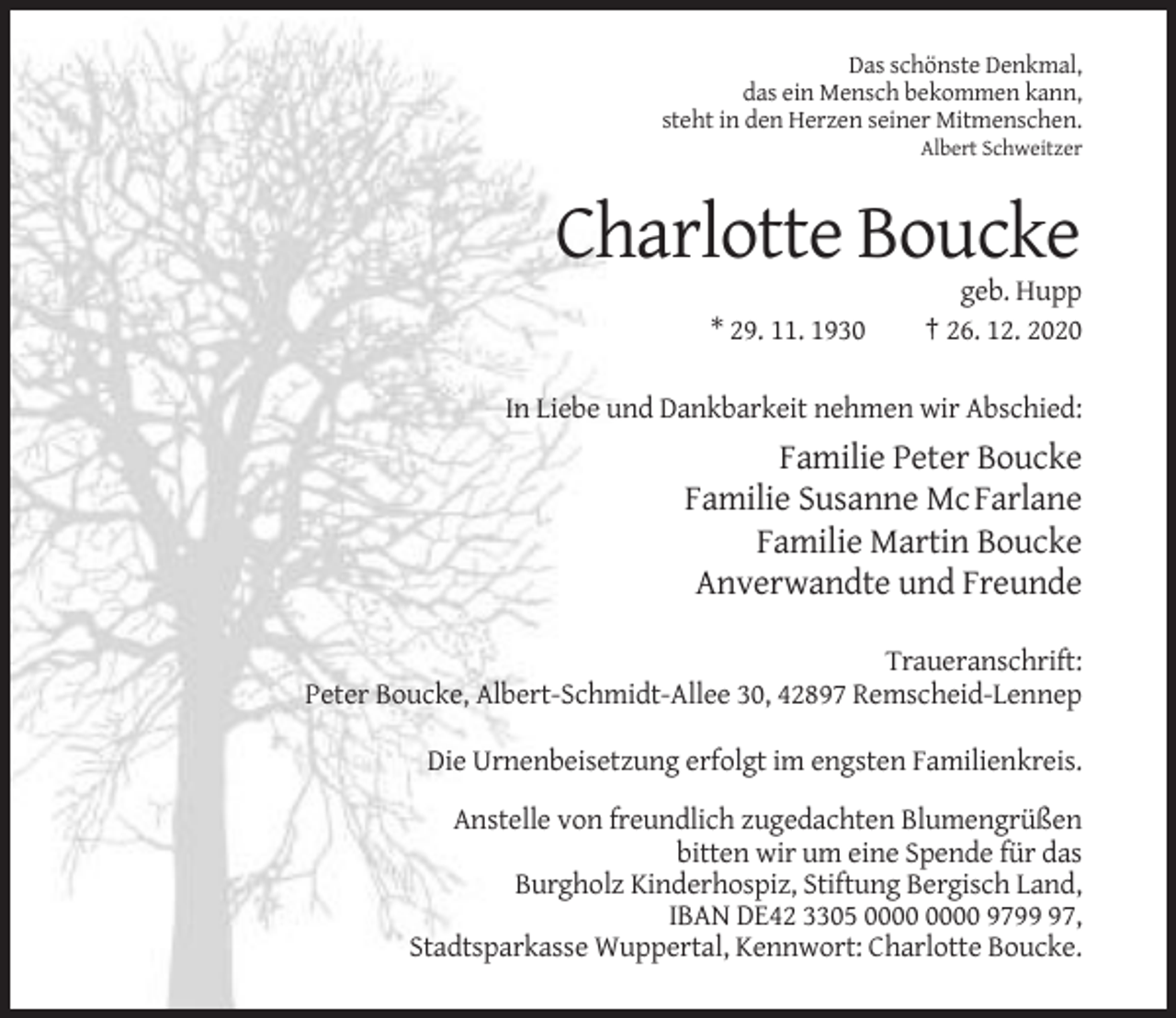 <p>Das schönste Denkmal,<br />das ein Mensch bekommen kann,<br />steht in den Herzen seiner Mitmenschen.<br />Albert Schweitzer</p><p>Charlotte Boucke<br />* 29. 11. 1930</p><p>geb. Hupp<br />† 26. 12. 2020</p><p>In Liebe und Dankbarkeit nehmen wir Abschied:</p><p>Familie Peter Boucke<br />Familie Susanne McFarlane<br />Familie Martin Boucke<br />Anverwandte und Freunde<br />Traueranschrift:<br />Peter Boucke, Albert-Schmidt-Allee 30, 42897 Remscheid-Lennep<br />Die Urnenbeisetzung erfolgt im engsten Familienkreis.<br />Anstelle von freundlich zugedachten Blumengrüßen<br />bitten wir um eine Spende für das<br />Burgholz Kinderhospiz, Stiftung Bergisch Land,<br />IBAN DE42 3305 9797,<br />Stadtsparkasse Wuppertal, Kennwort: Charlotte Boucke.</p>