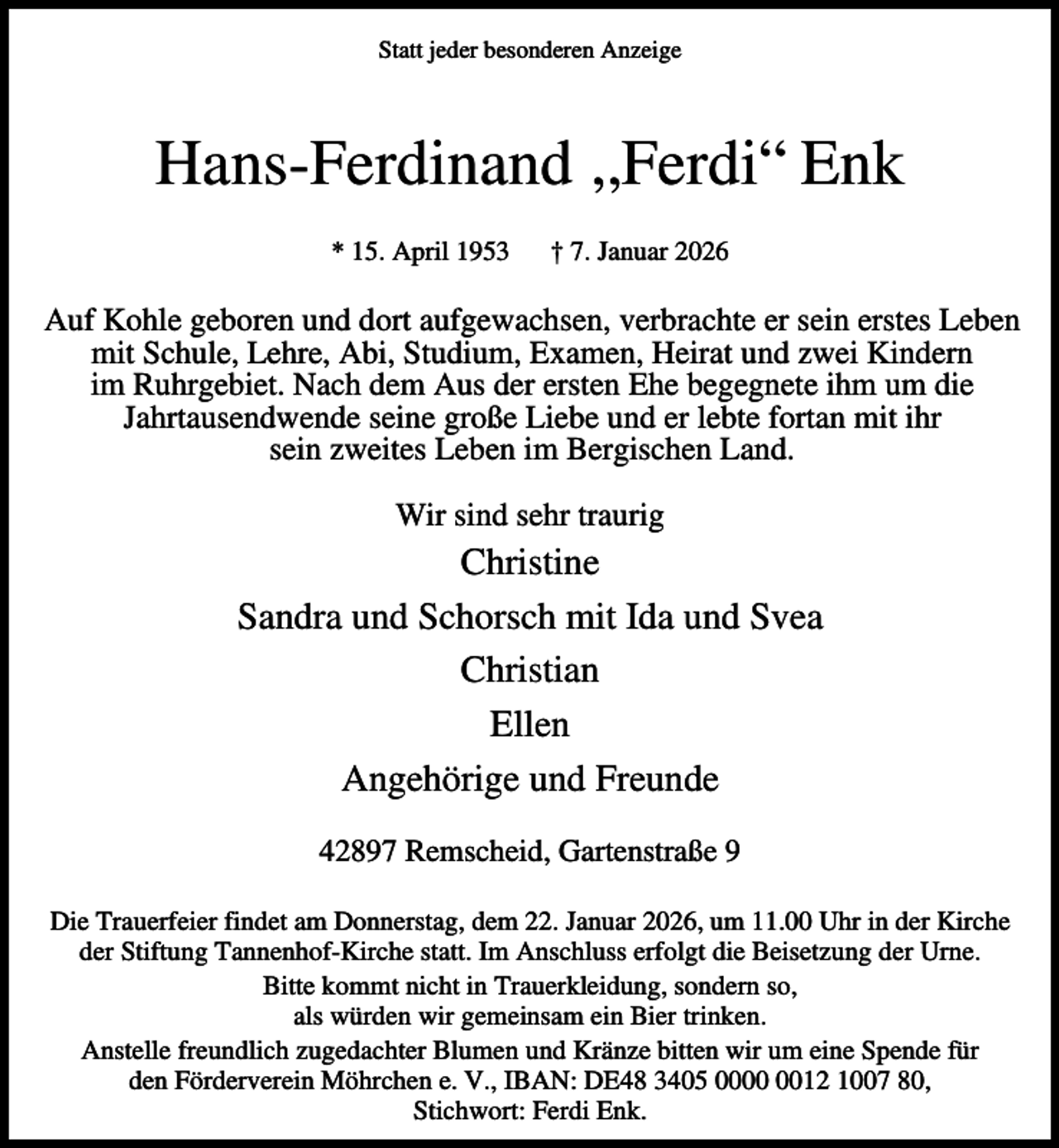 <p>Statt jeder besonderen Anzeige</p><p>Hans-Ferdinand ‚,Ferdi“ Enk<br />* 15. April 1953</p><p>† 7. Januar 2026</p><p>Auf Kohle geboren und dort aufgewachsen, verbrachte er sein erstes Leben<br />mit Schule, Lehre, Abi, Studium, Examen, Heirat und zwei Kindern<br />im Ruhrgebiet. Nach dem Aus der ersten Ehe begegnete ihm um die<br />Jahrtausendwende seine große Liebe und er lebte fortan mit ihr<br />sein zweites Leben im Bergischen Land.<br />Wir sind sehr traurig</p><p>Christine<br />Sandra und Schorsch mit Ida und Svea<br />Christian<br />Ellen<br />Angehörige und Freunde<br />42897 Remscheid, Gartenstraße 9<br />Die Trauerfeier findet am Donnerstag, dem 22. Januar 2026, um 11.00 Uhr in der Kirche<br />der Stiftung Tannenhof-Kirche statt. Im Anschluss erfolgt die Beisetzung der Urne.<br />Bitte kommt nicht in Trauerkleidung, sondern so,<br />als würden wir gemeinsam ein Bier trinken.<br />Anstelle freundlich zugedachter Blumen und Kränze bitten wir um eine Spende für<br />den Förderverein Möhrchen e. V., IBAN: DE48 3405 0012 1007 80,<br />Stichwort: Ferdi Enk.</p>