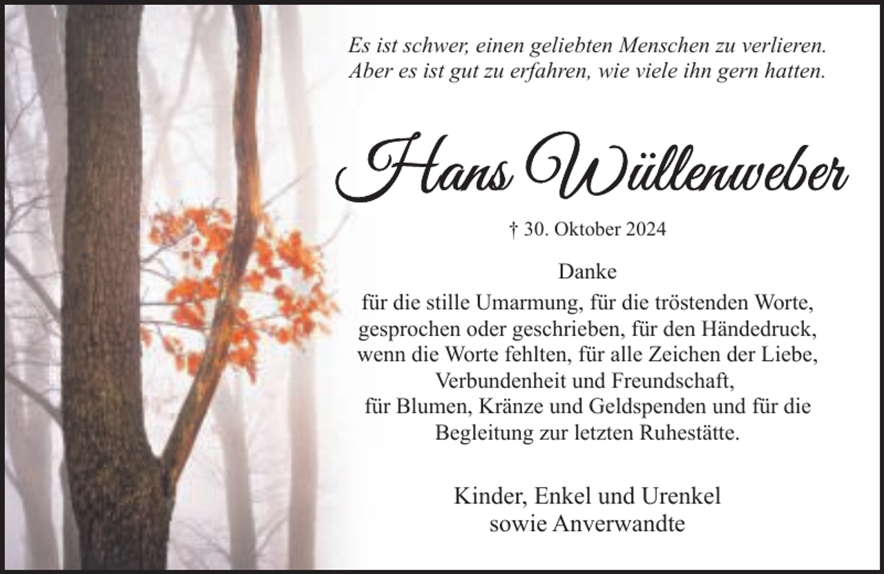 <p>Es ist schwer, einen geliebten Menschen zu verlieren.<br />Aber es ist gut zu erfahren, wie viele ihn gern hatten.</p><p>† 30. Oktober 2024</p><p>Danke<br />für die stille Umarmung, für die tröstenden Worte,<br />gesprochen oder geschrieben, für den Händedruck,<br />wenn die Worte fehlten, für alle Zeichen der Liebe,<br />Verbundenheit und Freundschaft,<br />für Blumen, Kränze und Geldspenden und für die<br />Begleitung zur letzten Ruhestätte.</p><p>Kinder, Enkel und Urenkel<br />sowie Anverwandte</p>