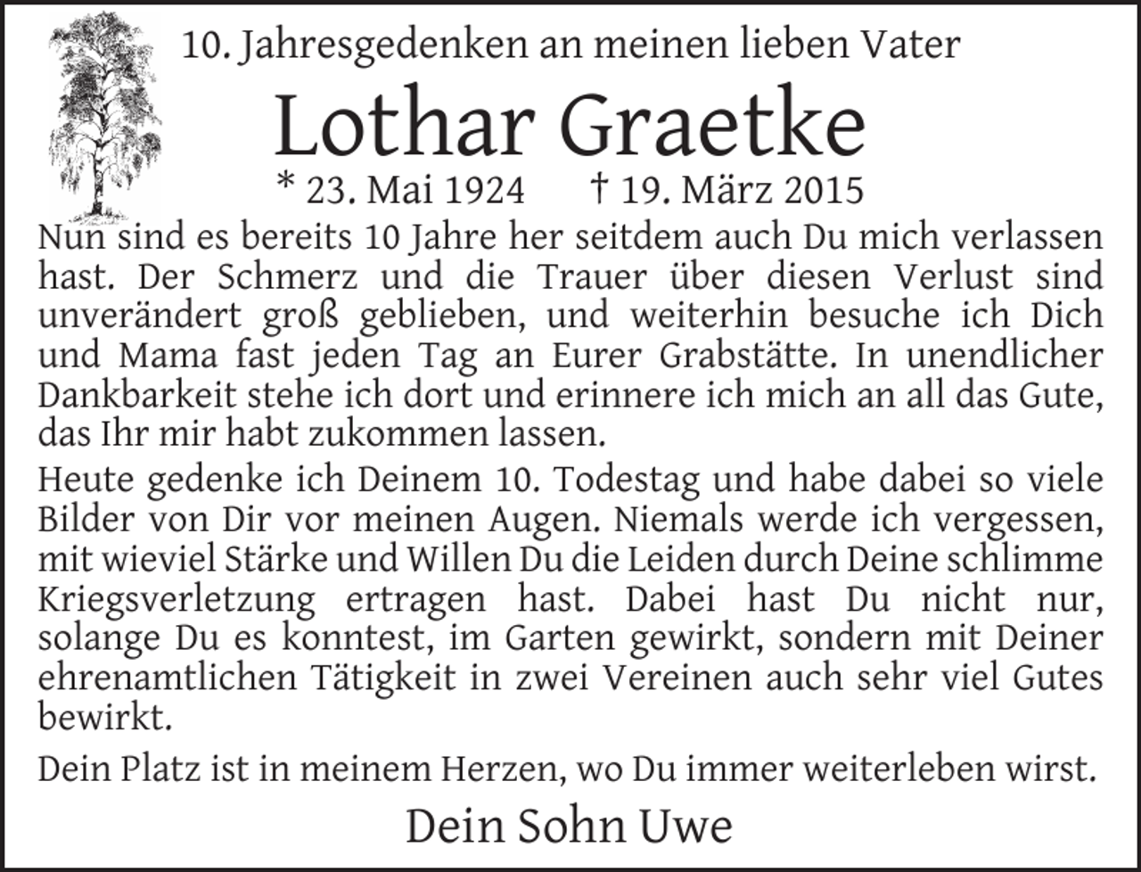 <p>10. Jahresgedenken an meinen lieben Vater</p><p>Lothar<br />Graetke<br />* 23. Mai 1924 † 19. März 2015</p><p>Nun sind es bereits 10 Jahre her seitdem auch Du mich verlassen<br />hast. Der Schmerz und die Trauer über diesen Verlust sind<br />unverändert groß geblieben, und weiterhin besuche ich Dich<br />und Mama fast jeden Tag an Eurer Grabstätte. In unendlicher<br />Dankbarkeit stehe ich dort und erinnere ich mich an all das Gute,<br />das Ihr mir habt zukommen lassen.<br />Heute gedenke ich Deinem 10. Todestag und habe dabei so viele<br />Bilder von Dir vor meinen Augen. Niemals werde ich vergessen,<br />mit wieviel Stärke und Willen Du die Leiden durch Deine schlimme<br />Kriegsverletzung ertragen hast. Dabei hast Du nicht nur,<br />solange Du es konntest, im Garten gewirkt, sondern mit Deiner<br />ehrenamtlichen Tätigkeit in zwei Vereinen auch sehr viel Gutes<br />bewirkt.<br />Dein Platz ist in meinem Herzen, wo Du immer weiterleben wirst.</p><p>Dein Sohn Uwe</p>