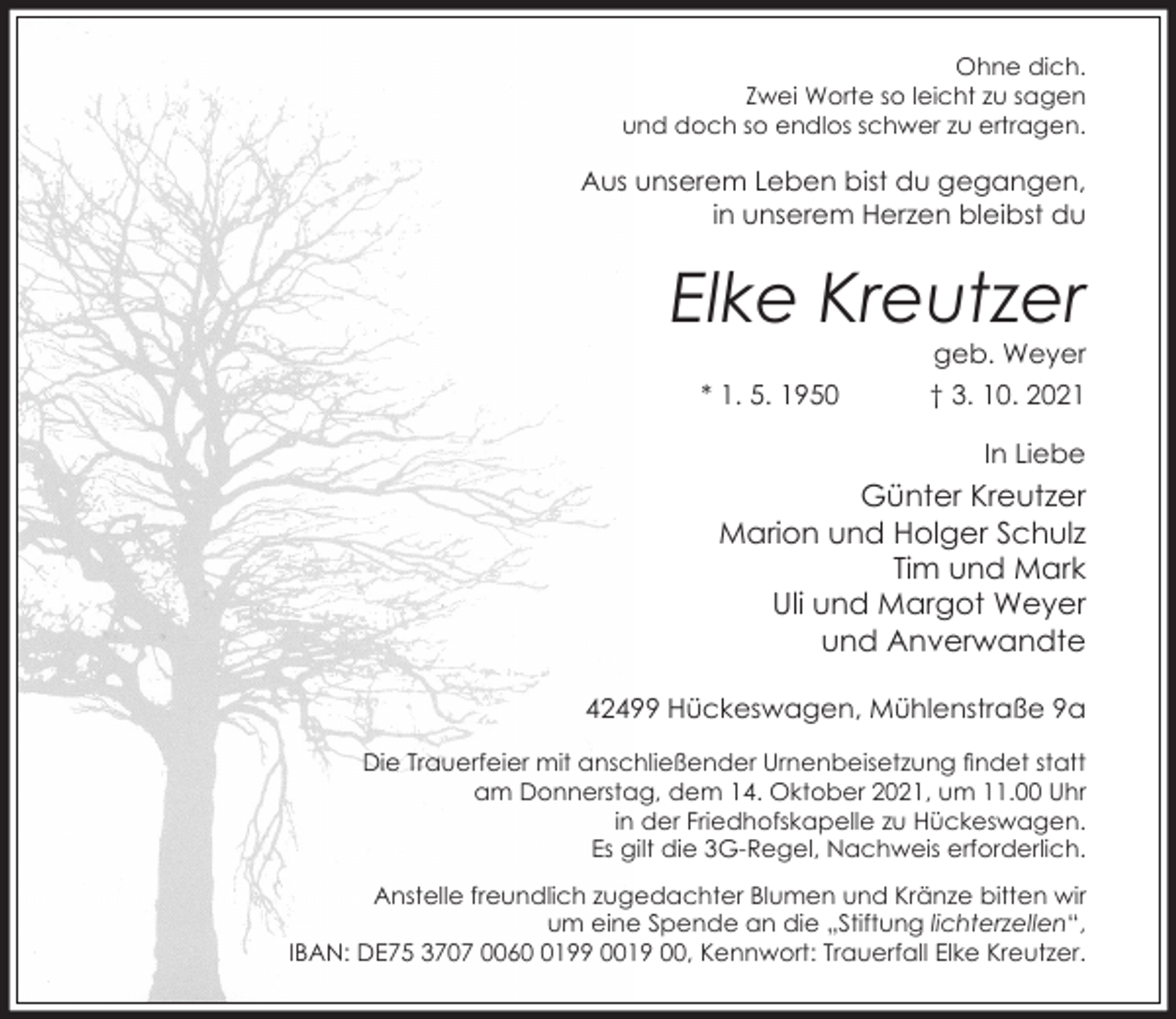 <p>Ohne dich.<br />Zwei Worte so leicht zu sagen<br />und doch so endlos schwer zu ertragen.</p><p>Aus unserem Leben bist du gegangen,<br />in unserem Herzen bleibst du</p><p>Elke Kreutzer<br />geb. Weyer</p><p>* 1. 5. 1950</p><p>† 3. 10. 2021<br />In Liebe</p><p>Günter Kreutzer<br />Marion und Holger Schulz<br />Tim und Mark<br />Uli und Margot Weyer<br />und Anverwandte<br />42499 Hückeswagen, Mühlenstraße 9a<br />Die Trauerfeier mit anschließender Urnenbeisetzung ndet statt<br />am Donnerstag, dem 14. Oktober 2021, um 11.00 Uhr<br />in der Friedhofskapelle zu Hückeswagen.<br />Es gilt die 3G-Regel, Nachweis erforderlich.<br />Anstelle freundlich zugedachter Blumen und Kränze bitten wir<br />um eine Spende an die „Stiftung lichterzellen“,<br />IBAN: DE75 3707 006199 0019 00, Kennwort: Trauerfall Elke Kreutzer.</p>