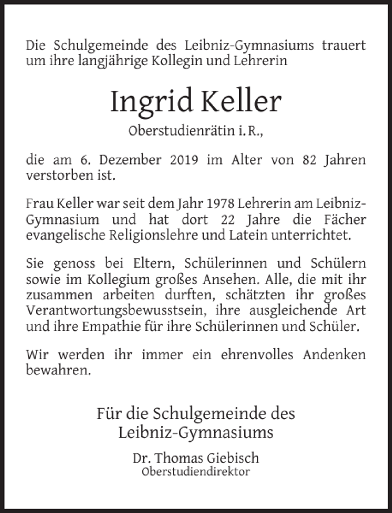 <p>Die Schulgemeinde des Leibniz-Gymnasiums trauert<br />um ihre langjährige Kollegin und Lehrerin</p><p>Ingrid Keller<br />Oberstudienrätin i. R.,</p><p>die am 6. Dezember 2019 im Alter von 82 Jahren<br />verstorben ist.<br />Frau Keller war seit dem Jahr 1978 Lehrerin am LeibnizGymnasium und hat dort 22 Jahre die Fächer<br />evangelische Religionslehre und Latein unterrichtet.<br />Sie genoss bei Eltern, Schülerinnen und Schülern<br />sowie im Kollegium großes Ansehen. Alle, die mit ihr<br />zusammen arbeiten durften, schätzten ihr großes<br />Verantwortungsbewusstsein, ihre ausgleichende Art<br />und ihre Empathie für ihre Schülerinnen und Schüler.<br />Wir werden ihr immer ein ehrenvolles Andenken<br />bewahren.</p><p>Für die Schulgemeinde des<br />Leibniz-Gymnasiums<br />Dr. Thomas Giebisch<br />Oberstudiendirektor</p>