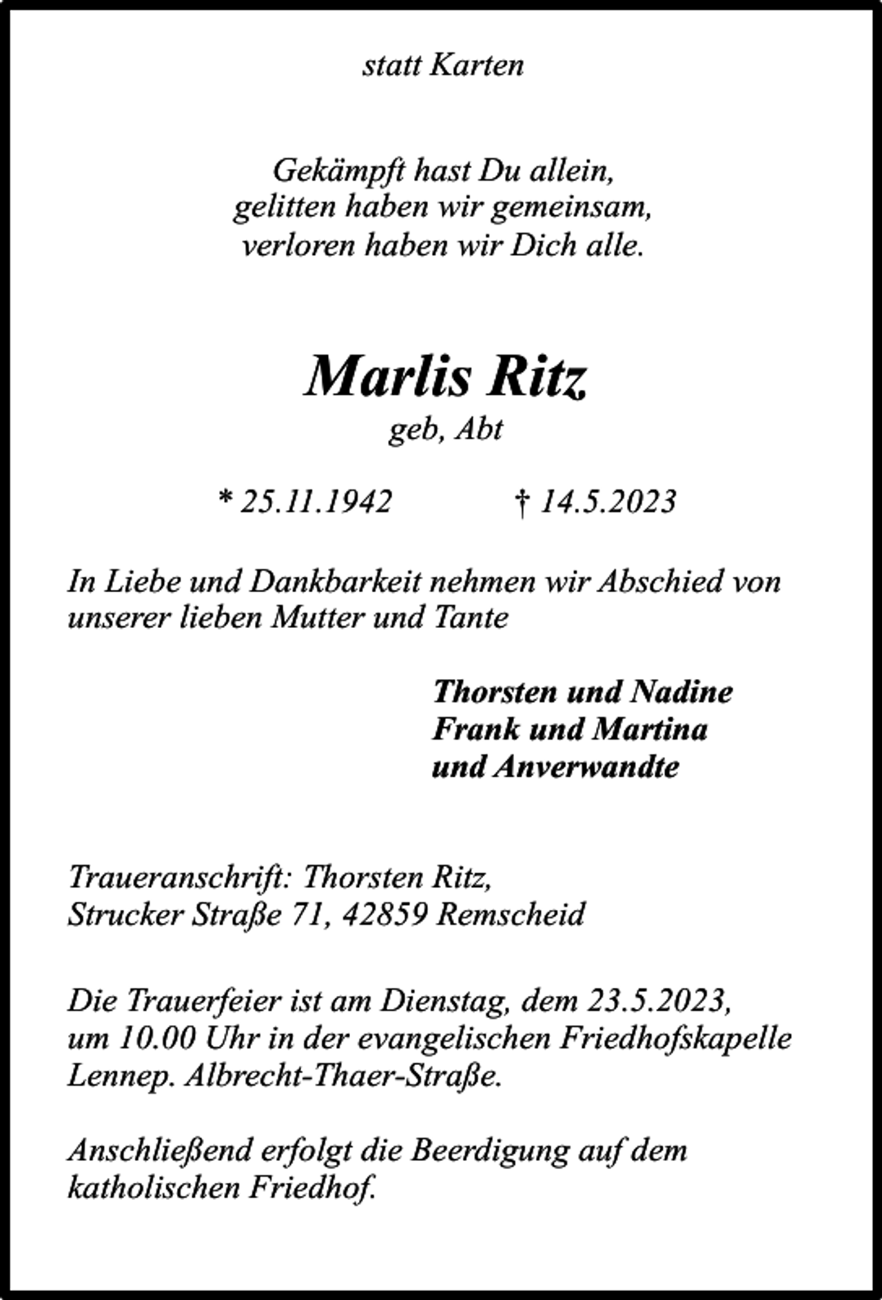 <p>statt Karten<br />Gekämpft hast Du allein,<br />gelitten haben wir gemeinsam,<br />verloren haben wir Dich alle.</p><p>Marlis Ritz<br />geb, Abt</p><p>* 25.11.1942</p><p>† 14.5.2023</p><p>In Liebe und Dankbarkeit nehmen wir Abschied von<br />unserer lieben Mutter und Tante<br />Thorsten und Nadine<br />Frank und Martina<br />und Anverwandte<br />Traueranschrift: Thorsten Ritz,<br />Strucker Straße 71, 42859 Remscheid<br />Die Trauerfeier ist am Dienstag, dem 23.5.2023,<br />um 10.00 Uhr in der evangelischen Friedhofskapelle<br />Lennep. Albrecht-Thaer-Straße.<br />Anschließend erfolgt die Beerdigung auf dem<br />katholischen Friedhof.</p>