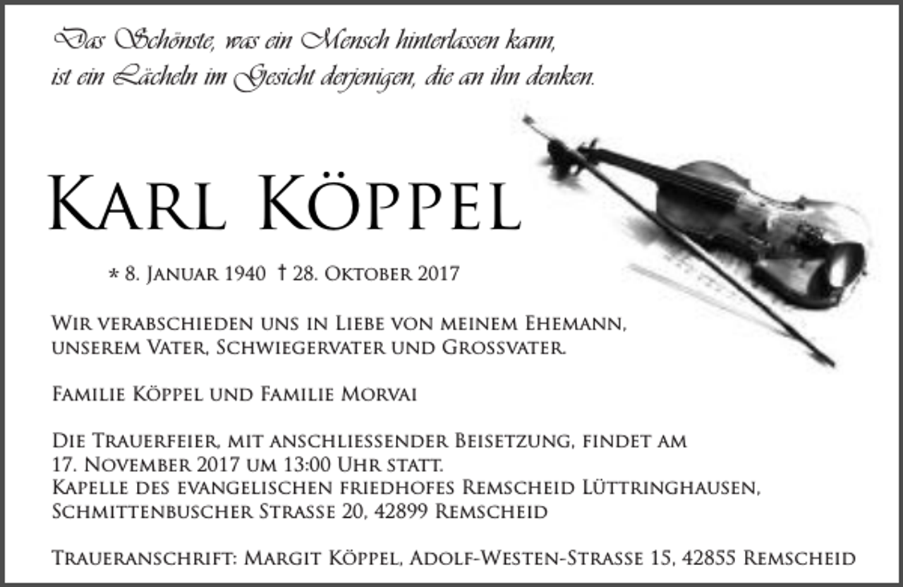 <p>Das Schönste, was ein Mensch hinterlassen kann,<br />ist ein Lächeln im Gesicht derjenigen, die an ihn denken.</p><p>Karl Köppel<br />* 8. Januar 1940</p><p>† 28. Oktober 2017</p><p>Wir verabschieden uns in Liebe von meinem Ehemann,<br />unserem Vater, Schwiegervater und Großvater.<br />Familie Köppel und Familie Morvai<br />Die Trauerfeier, mit anschließender Beisetzung, ﬁndet am<br />17. November 2017 um 13:00 Uhr statt.<br />Kapelle des evangelischen friedhofes Remscheid Lüttringhausen,<br />Schmittenbuscher Straße 20, 42899 Remscheid<br />Traueranschrift: Margit Köppel, Adolf-Westen-Strasse 15, 42855 Remscheid</p>