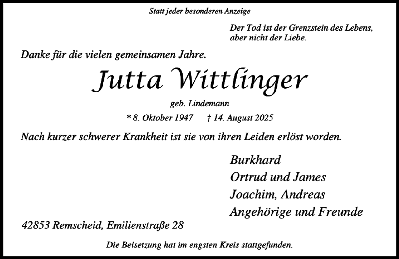 <p>Statt jeder besonderen Anzeige</p><p>Der Tod ist der Grenzstein des Lebens,<br />aber nicht der Liebe.</p><p>Danke für die vielen gemeinsamen Jahre.</p><p>Jutta Wittlinger<br />geb. Lindemann<br />* 8. Oktober 1947</p><p>† 14. August 2025</p><p>Nach kurzer schwerer Krankheit ist sie von ihren Leiden erlöst worden.</p><p>42853 Remscheid, Emilienstraße 28</p><p>Burkhard<br />Ortrud und James<br />Joachim, Andreas<br />Angehörige und Freunde</p><p>Die Beisetzung hat im engsten Kreis stattgefunden.</p>