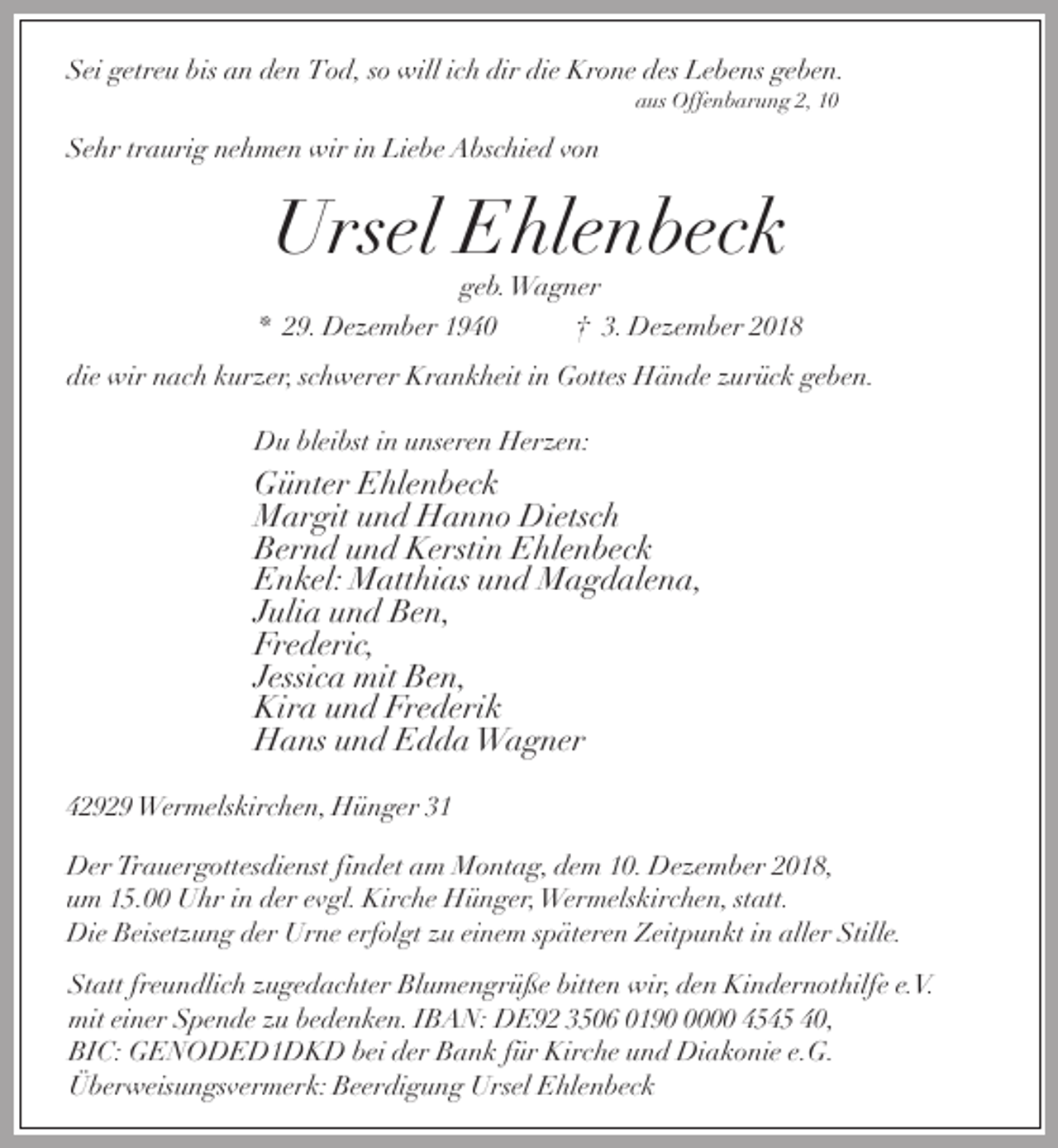 <p>Sei getreu bis an den Tod, so will ich dir die Krone des Lebens geben.<br />aus Offenbarung 2, 10</p><p>Sehr traurig nehmen wir in Liebe Abschied von</p><p>Ursel Ehlenbeck<br />geb.Wagner</p><p>* 29. Dezember 1940</p><p>† 3. Dezember 2018</p><p>die wir nach kurzer, schwerer Krankheit in Gottes Hände zurück geben.<br />Du bleibst in unseren Herzen:</p><p>Günter Ehlenbeck<br />Margit und Hanno Dietsch<br />Bernd und Kerstin Ehlenbeck<br />Enkel: Matthias und Magdalena,<br />Julia und Ben,<br />Frederic,<br />Jessica mit Ben,<br />Kira und Frederik<br />Hans und Edda Wagner<br />42929 Wermelskirchen, Hünger 31</p><p>Der Trauergottesdienst findet am Montag, dem 10. Dezember 2018,<br />um 15.00 Uhr in der evgl. Kirche Hünger,Wermelskirchen, statt.<br />Die Beisetzung der Urne erfolgt zu einem späteren Zeitpunkt in aller Stille.<br />Statt freundlich zugedachter Blumengrüße bitten wir, den Kindernothilfe e.V.<br />mit einer Spende zu bedenken. IBAN: DE92 3506 019000 4545 40,<br />BIC: GENODED1DKD bei der Bank für Kirche und Diakonie e.G.<br />Überweisungsvermerk: Beerdigung Ursel Ehlenbeck</p>