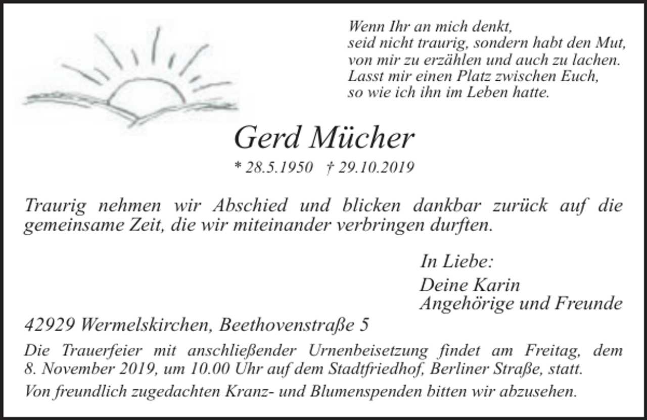 <p>Wenn Ihr an mich denkt,<br />seid nicht traurig, sondern habt den Mut,<br />von mir zu erzählen und auch zu lachen.<br />Lasst mir einen Platz zwischen Euch,<br />so wie ich ihn im Leben hatte.</p><p>Gerd Mücher</p><p>* 28.5.1950 † 29.10.2019</p><p>Traurig nehmen wir Abschied und blicken dankbar zurück auf die<br />gemeinsame Zeit, die wir miteinander verbringen durften.</p><p>42929 Wermelskirchen, Beethovenstraße 5</p><p>In Liebe:<br />Deine Karin<br />Angehörige und Freunde</p><p>Die Trauerfeier mit anschließender Urnenbeisetzung findet am Freitag, dem<br />8. November 2019, um 10.00 Uhr auf dem Stadtfriedhof, Berliner Straße, statt.<br />Von freundlich zugedachten Kranz- und Blumenspenden bitten wir abzusehen.</p>