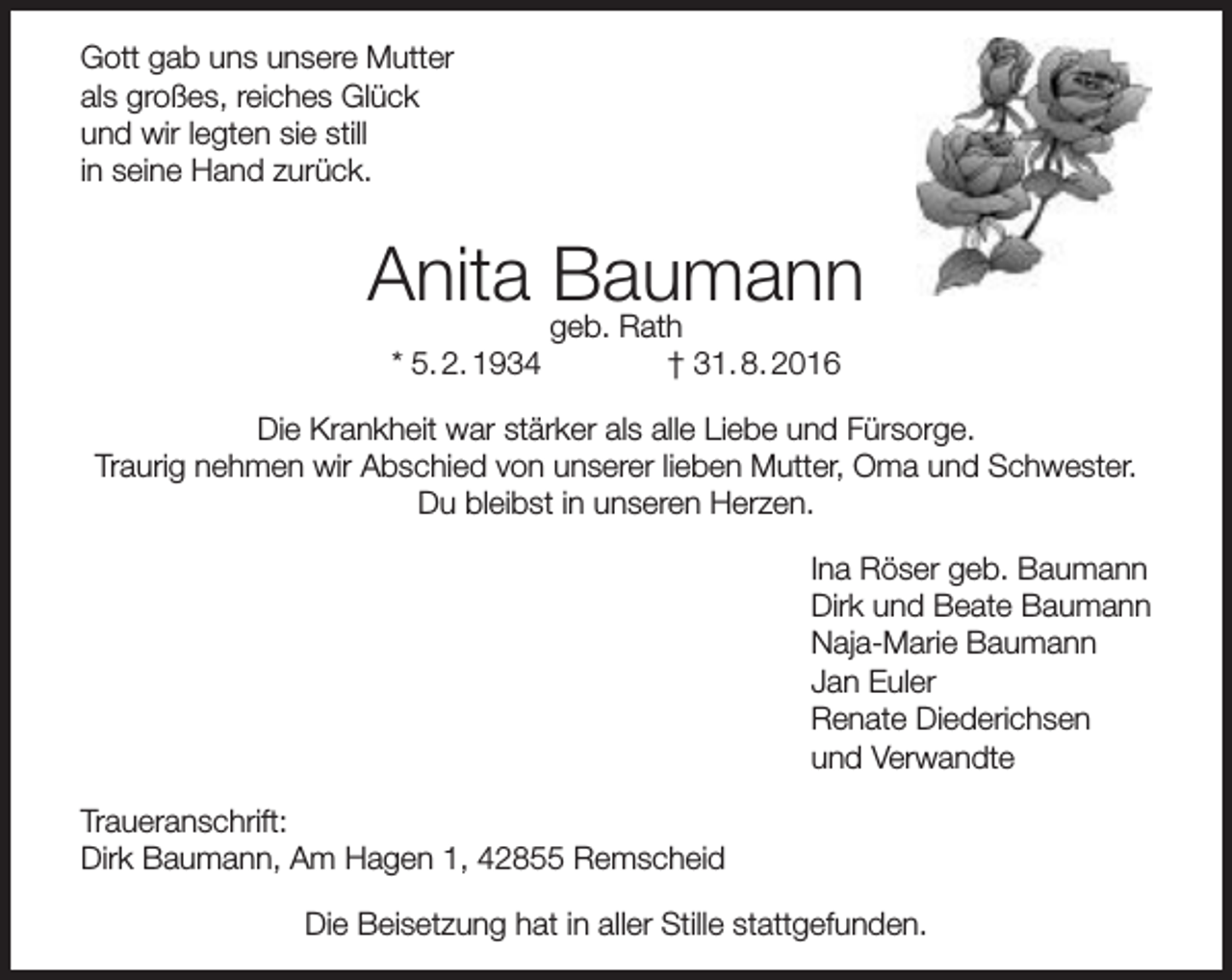 <p>Gott gab uns unsere Mutter<br />als großes, reiches Glück<br />und wir legten sie still<br />in seine Hand zurück.</p><p>Anita geb.<br />Baumann<br />Rath<br />* 5. 2. 1934</p><p>† 31. 8. 2016</p><p>Die Krankheit war stärker als alle Liebe und Fürsorge.<br />Traurig nehmen wir Abschied von unserer lieben Mutter, Oma und Schwester.<br />Du bleibst in unseren Herzen.<br />Ina Röser geb. Baumann<br />Dirk und Beate Baumann<br />Naja-Marie Baumann<br />Jan Euler<br />Renate Diederichsen<br />und Verwandte<br />Traueranschrift:<br />Dirk Baumann, Am Hagen 1, 42855 Remscheid<br />Die Beisetzung hat in aller Stille stattgefunden.</p>