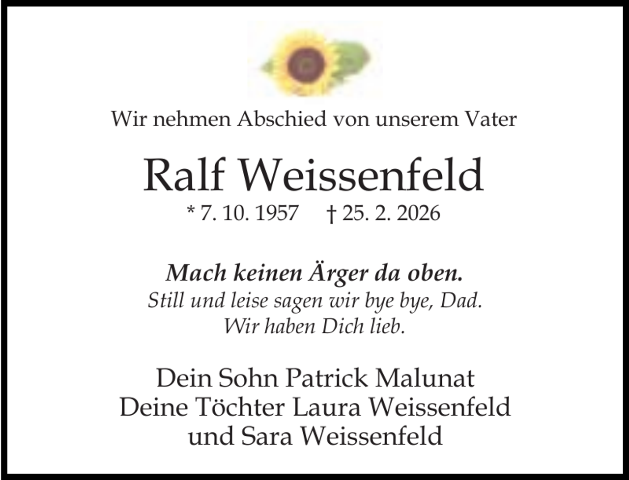 <p>Wir nehmen Abschied von unserem Vater</p><p>Ralf Weissenfeld<br />* 7. 10. 1957</p><p>† 25. 2. 2026</p><p>Mach keinen Ärger da oben.</p><p>Still und leise sagen wir bye bye, Dad.<br />Wir haben Dich lieb.</p><p>Dein Sohn Patrick Malunat<br />Deine Töchter Laura Weissenfeld<br />und Sara Weissenfeld</p>