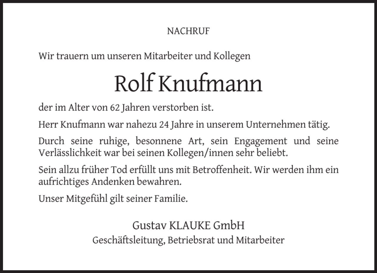 <p>NACHRUF<br />Wir trauern um unseren Mitarbeiter und Kollegen</p><p>Rolf Knufmann<br />der im Alter von 62 Jahren verstorben ist.<br />Herr Knufmann war nahezu 24 Jahre in unserem Unternehmen tätig.<br />Durch seine ruhige, besonnene Art, sein Engagement und seine<br />Verlässlichkeit war bei seinen Kollegen/innen sehr beliebt.<br />Sein allzu früher Tod erfüllt uns mit Betroffenheit. Wir werden ihm ein<br />aufrichtiges Andenken bewahren.<br />Unser Mitgefühl gilt seiner Familie.</p><p>Gustav KLAUKE GmbH<br />Geschäftsleitung, Betriebsrat und Mitarbeiter</p>
