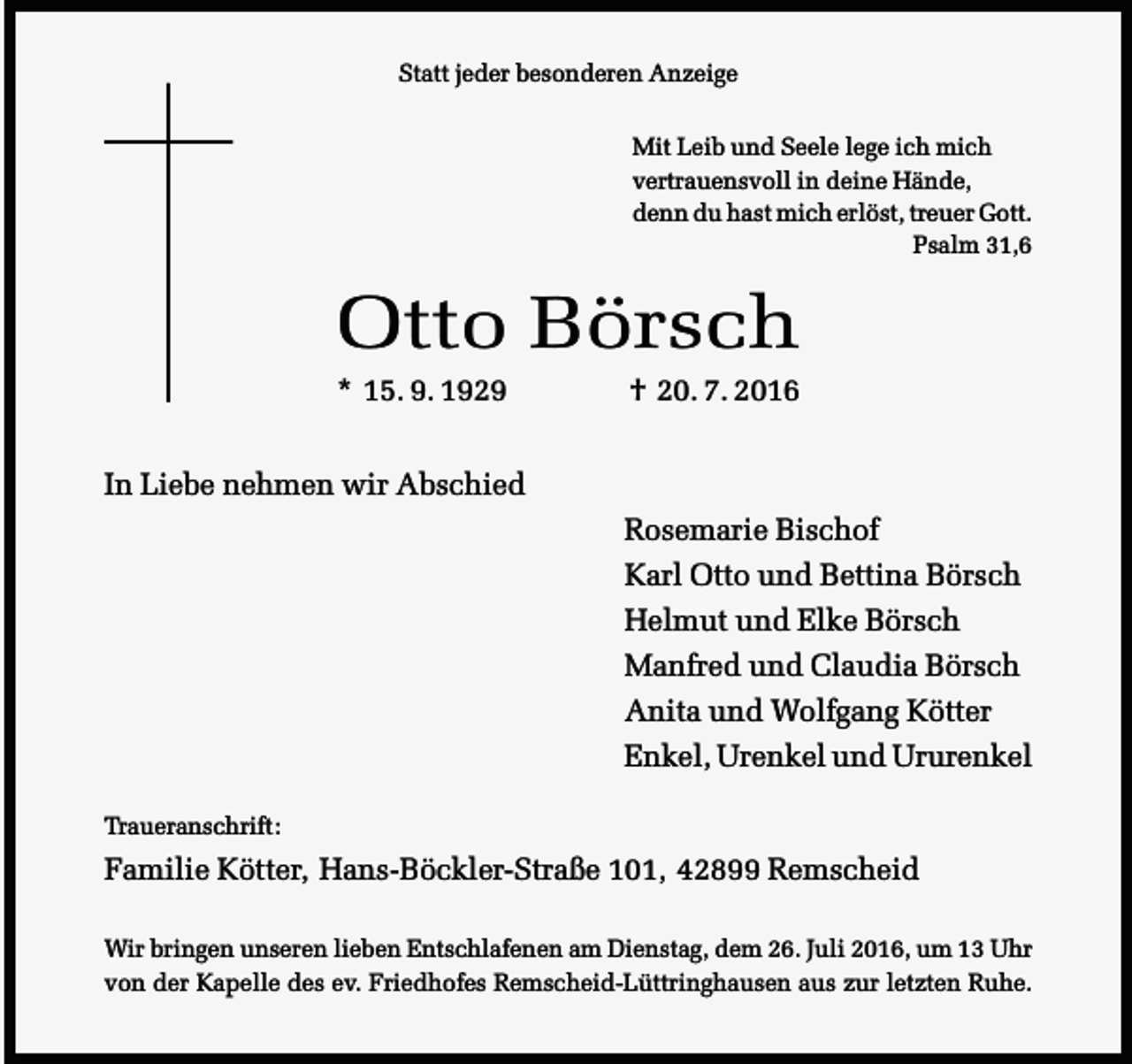 <p>Statt jeder besonderen Anzeige<br />Mit Leib und Seele lege ich mich<br />vertrauensvoll in deine Hände,<br />denn du hast mich erlöst, treuer Gott.<br />Psalm 31,6</p><p>Otto Börsch<br />* 15. 9. 1929</p><p>† 20. 7. 2016</p><p>In Liebe nehmen wir Abschied<br />Rosemarie Bischof<br />Karl Otto und Bettina Börsch<br />Helmut und Elke Börsch<br />Manfred und Claudia Börsch<br />Anita und Wolfgang Kötter<br />Enkel, Urenkel und Ururenkel<br />Traueranschrift:</p><p>Familie Kötter, Hans-Böckler-Straße 101, 42899 Remscheid<br />Wir bringen unseren lieben Entschlafenen am Dienstag, dem 26. Juli 2016, um 13 Uhr<br />von der Kapelle des ev. Friedhofes Remscheid-Lüttringhausen aus zur letzten Ruhe.</p>