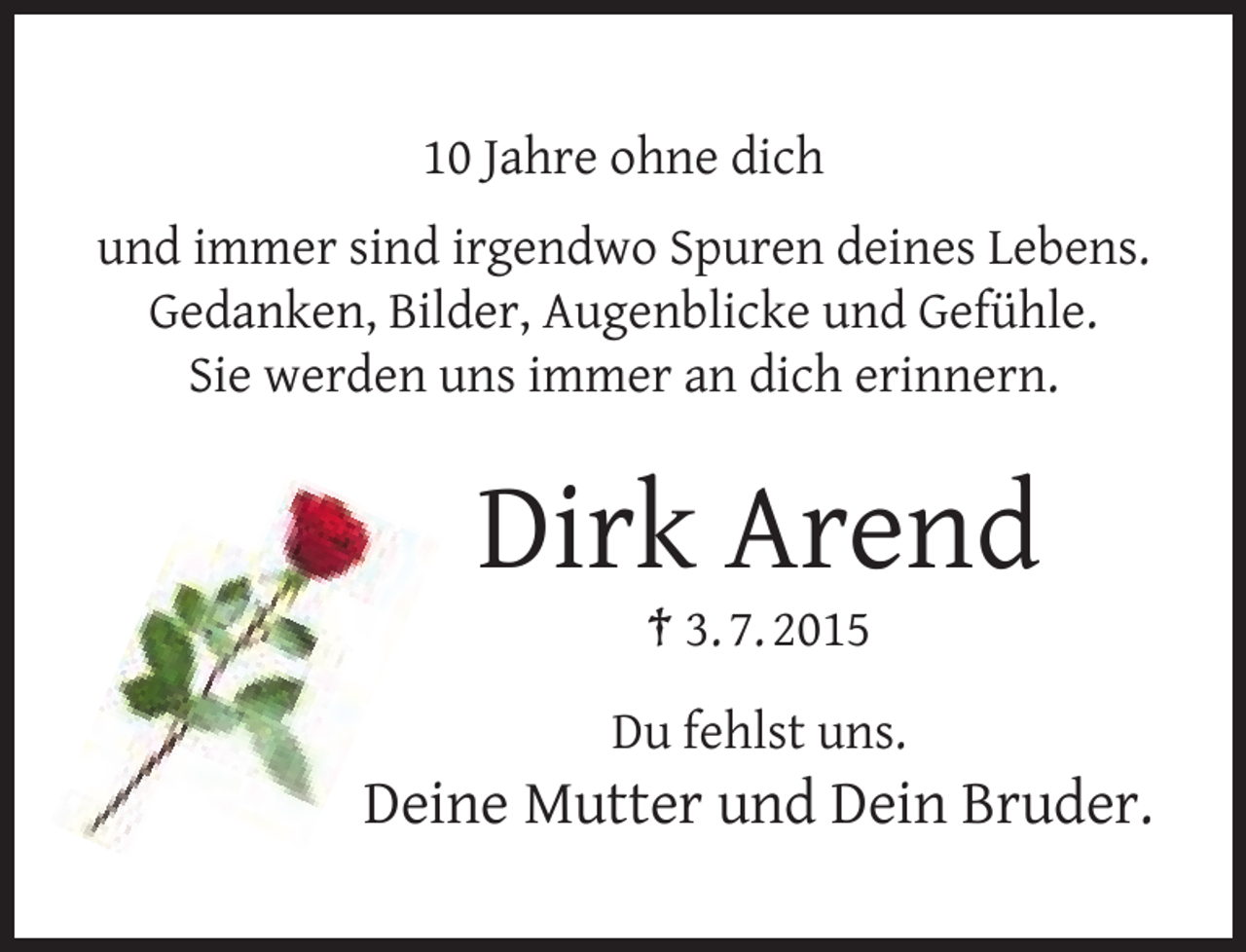 <p>10 Jahre ohne dich<br />und immer sind irgendwo Spuren deines Lebens.<br />Gedanken, Bilder, Augenblicke und Gefühle.<br />Sie werden uns immer an dich erinnern.</p><p>Dirk Arend<br />† 3. 7. 2015</p><p>Du fehlst uns.</p><p>Deine Mutter und Dein Bruder.</p>
