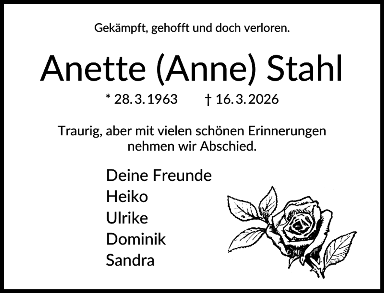 <p>Gekämpft, gehofft und doch verloren.</p><p>Anette (Anne) Stahl<br />* 28. 3. 1963</p><p>† 16. 3. 2026</p><p>Traurig, aber mit vielen schönen Erinnerungen<br />nehmen wir Abschied.</p><p>Deine Freunde<br />Heiko<br />Ulrike<br />Dominik<br />Sandra</p>