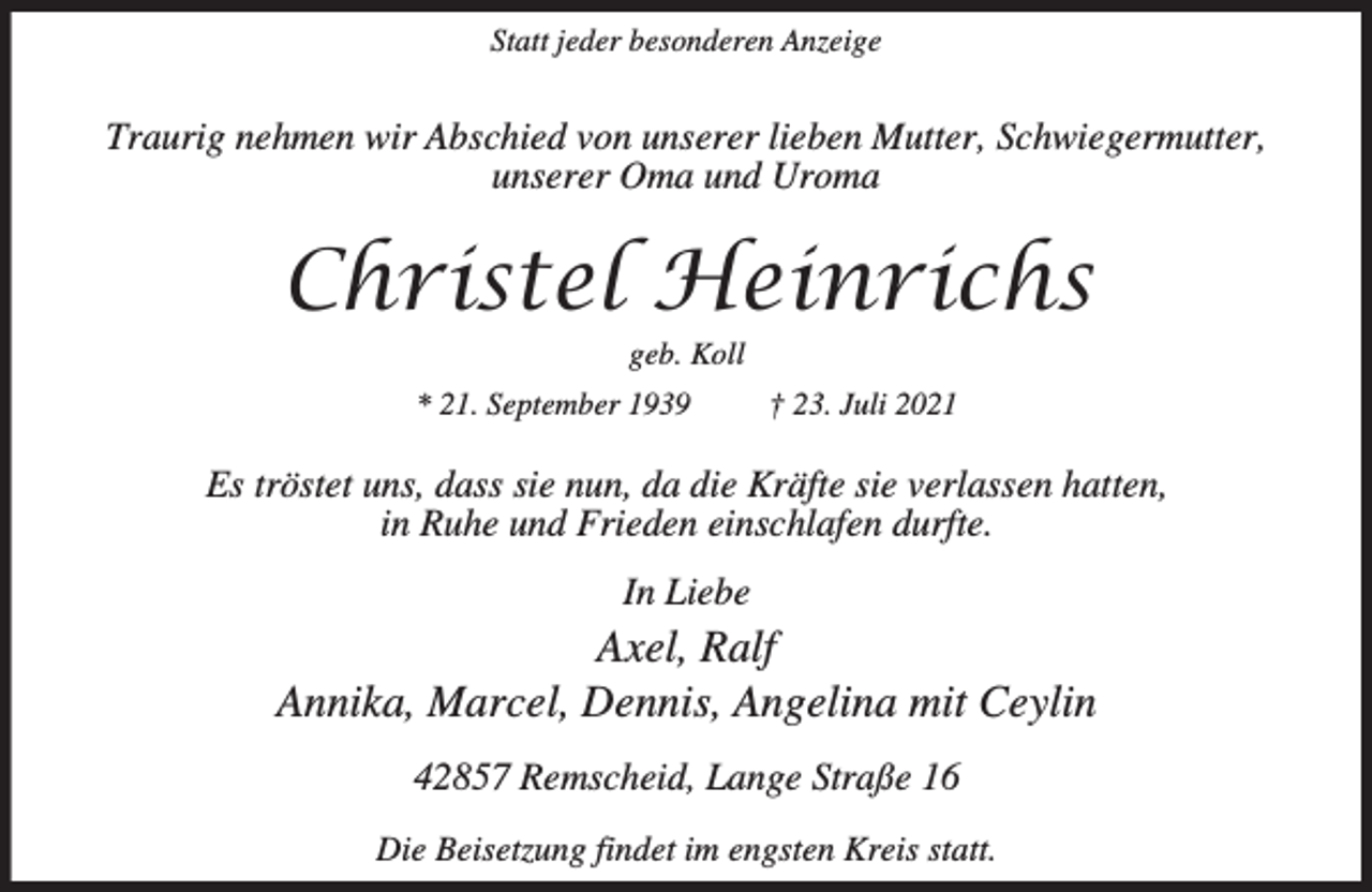 <p>Statt jeder besonderen Anzeige</p><p>Traurig nehmen wir Abschied von unserer lieben Mutter, Schwiegermutter,<br />unserer Oma und Uroma</p><p>Christel Heinrichs<br />geb. Koll</p><p>* 21. September 1939</p><p>† 23. Juli 2021</p><p>Es tröstet uns, dass sie nun, da die Kräfte sie verlassen hatten,<br />in Ruhe und Frieden einschlafen durfte.<br />In Liebe</p><p>Axel, Ralf<br />Annika, Marcel, Dennis, Angelina mit Ceylin<br />42857 Remscheid, Lange Straße 16<br />Die Beisetzung findet im engsten Kreis statt.</p>