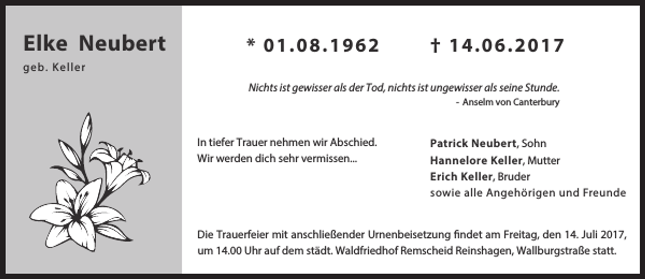 <p>Elke Neubert</p><p>* 0 1 .0 8 .1 9 6 2</p><p>† 14.06.2017</p><p>ge b. Ke l l e r<br />Nichts ist gewisser als der Tod, nichts ist ungewisser als seine Stunde.<br />- Anselm von Canterbury</p><p>In tiefer Trauer nehmen wir Abschied.<br />Wir werden dich sehr vermissen...</p><p>Patrick Neubert, Sohn<br />Hannelore Keller, Mutter<br />Erich Keller, Bruder<br />sowie alle Angehörigen und Freunde</p><p>Die Trauerfeier mit anschließender Urnenbeisetzung findet am Freitag, den 14. Juli 2017,<br />um 14.00 Uhr auf dem städt. Waldfriedhof Remscheid Reinshagen, Wallburgstraße statt.</p>