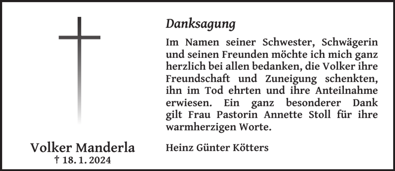 <p>Danksagung<br />Im Namen seiner Schwester, Schwägerin<br />und seinen Freunden möchte ich mich ganz<br />herzlich bei allen bedanken, die Volker ihre<br />Freundschaft und Zuneigung schenkten,<br />ihn im Tod ehrten und ihre Anteilnahme<br />erwiesen. Ein ganz besonderer Dank<br />gilt Frau Pastorin Annette Stoll für ihre<br />warmherzigen Worte.</p><p>Volker Manderla<br />† 18. 1. 2024</p><p>Heinz Günter Kötters</p>