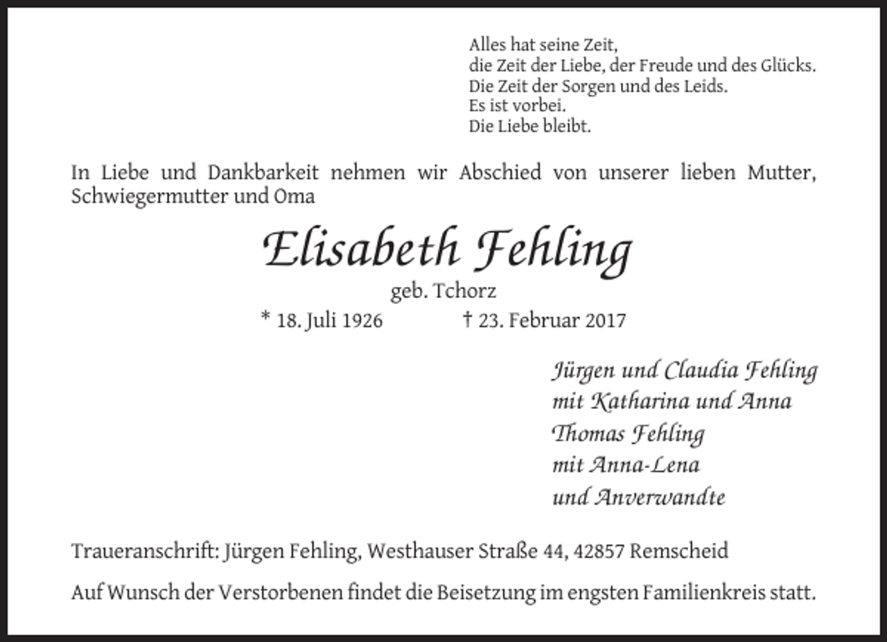 <p>Alles hat seine Zeit,<br />die Zeit der Liebe, der Freude und des Glücks.<br />Die Zeit der Sorgen und des Leids.<br />Es ist vorbei.<br />Die Liebe bleibt.</p><p>In Liebe und Dankbarkeit nehmen wir Abschied von unserer lieben Mutter,<br />Schwiegermutter und Oma</p><p>Elisabeth Fehling<br />geb. Tchorz<br />* 18. Juli 1926<br />† 23. Februar 2017</p><p>Jürgen und Claudia Fehling<br />mit Katharina und Anna<br />Thomas Fehling<br />mit Anna-Lena<br />und Anverwandte<br />Traueranschrift: Jürgen Fehling, Westhauser Straße 44, 42857 Remscheid<br />Auf Wunsch der Verstorbenen findet die Beisetzung im engsten Familienkreis statt.</p>