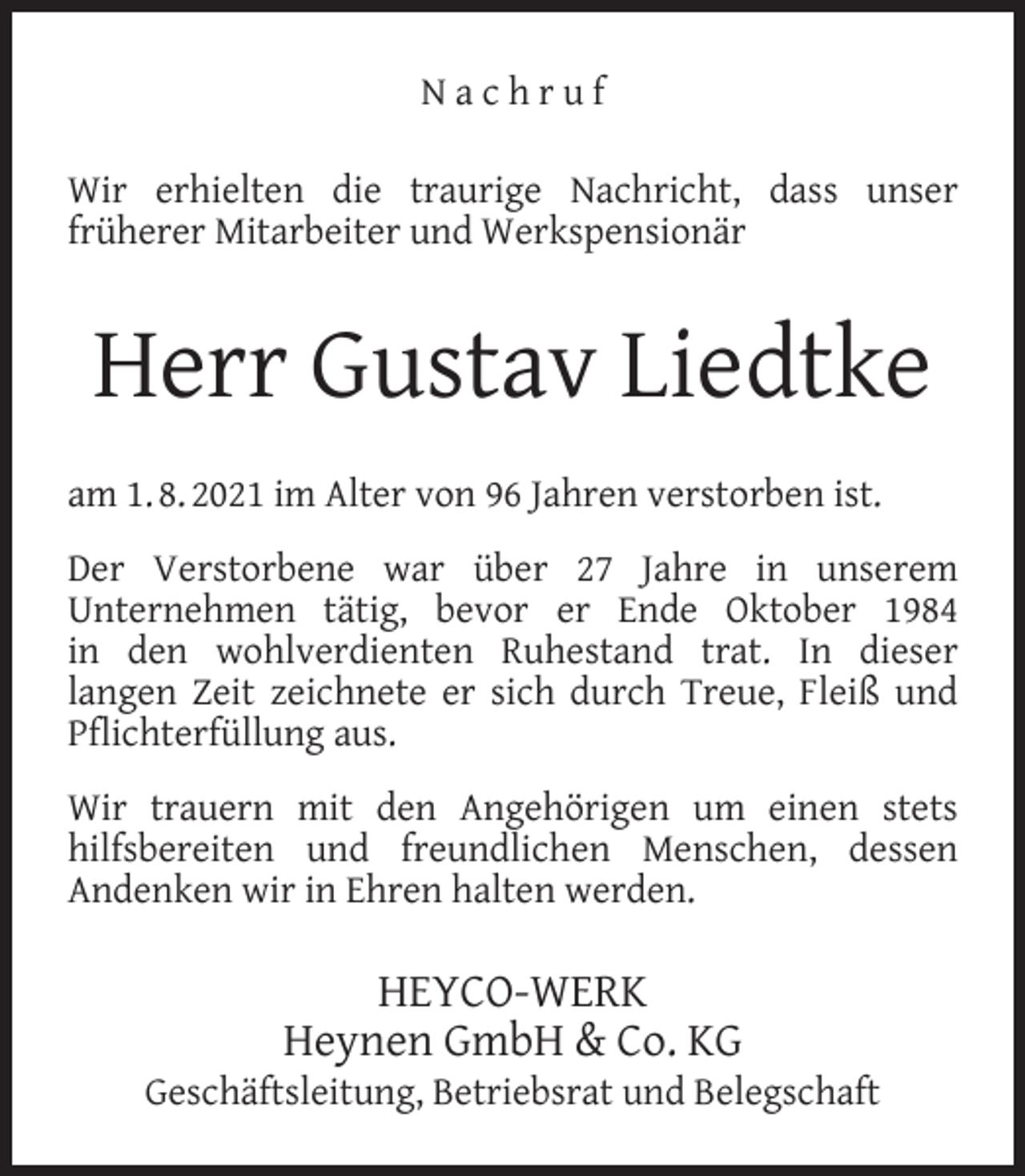 <p>Nachruf<br />Wir erhielten die traurige Nachricht, dass unser<br />früherer Mitarbeiter und Werkspensionär</p><p>Herr Gustav Liedtke<br />am 1. 8. 2021 im Alter von 96 Jahren verstorben ist.<br />Der Verstorbene war über 27 Jahre in unserem<br />Unternehmen tätig, bevor er Ende Oktober 1984<br />in den wohlverdienten Ruhestand trat. In dieser<br />langen Zeit zeichnete er sich durch Treue, Fleiß und<br />Pﬂichterfüllung aus.<br />Wir trauern mit den Angehörigen um einen stets<br />hilfsbereiten und freundlichen Menschen, dessen<br />Andenken wir in Ehren halten werden.</p><p>HEYCO-WERK<br />Heynen GmbH &amp; Co. KG</p><p>Geschäftsleitung, Betriebsrat und Belegschaft</p>