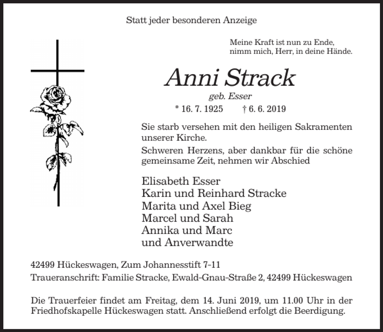 <p>Statt jeder besonderen Anzeige<br />Meine Kraft ist nun zu Ende,<br />nimm mich, Herr, in deine Hände.</p><p>Anni Strack<br />geb. Esser<br />* 16. 7. 1925<br />† 6. 6. 2019<br />Sie starb versehen mit den heiligen Sakramenten<br />unserer Kirche.<br />Schweren Herzens, aber dankbar für die schöne<br />gemeinsame Zeit, nehmen wir Abschied</p><p>Elisabeth Esser<br />Karin und Reinhard Stracke<br />Marita und Axel Bieg<br />Marcel und Sarah<br />Annika und Marc<br />und Anverwandte<br />42499 Hückeswagen, Zum Johannesstift 7-11<br />Traueranschrift: Familie Stracke, Ewald-Gnau-Straße 2, 42499 Hückeswagen<br />Die Trauerfeier findet am Freitag, dem 14. Juni 2019, um 11.00 Uhr in der<br />Friedhofskapelle Hückeswagen statt. Anschließend erfolgt die Beerdigung.</p>